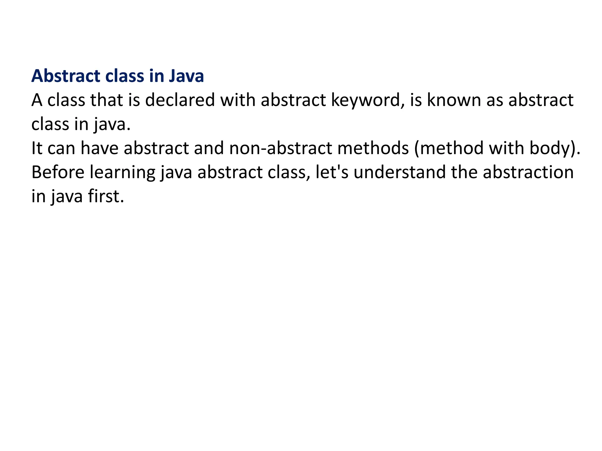 Abstract class in Java
A class that is declared with abstract keyword, is known as abstract
class in java.
It can have abstract and non-abstract methods (method with body).
Before learning java abstract class, let's understand the abstraction
in java first.
 