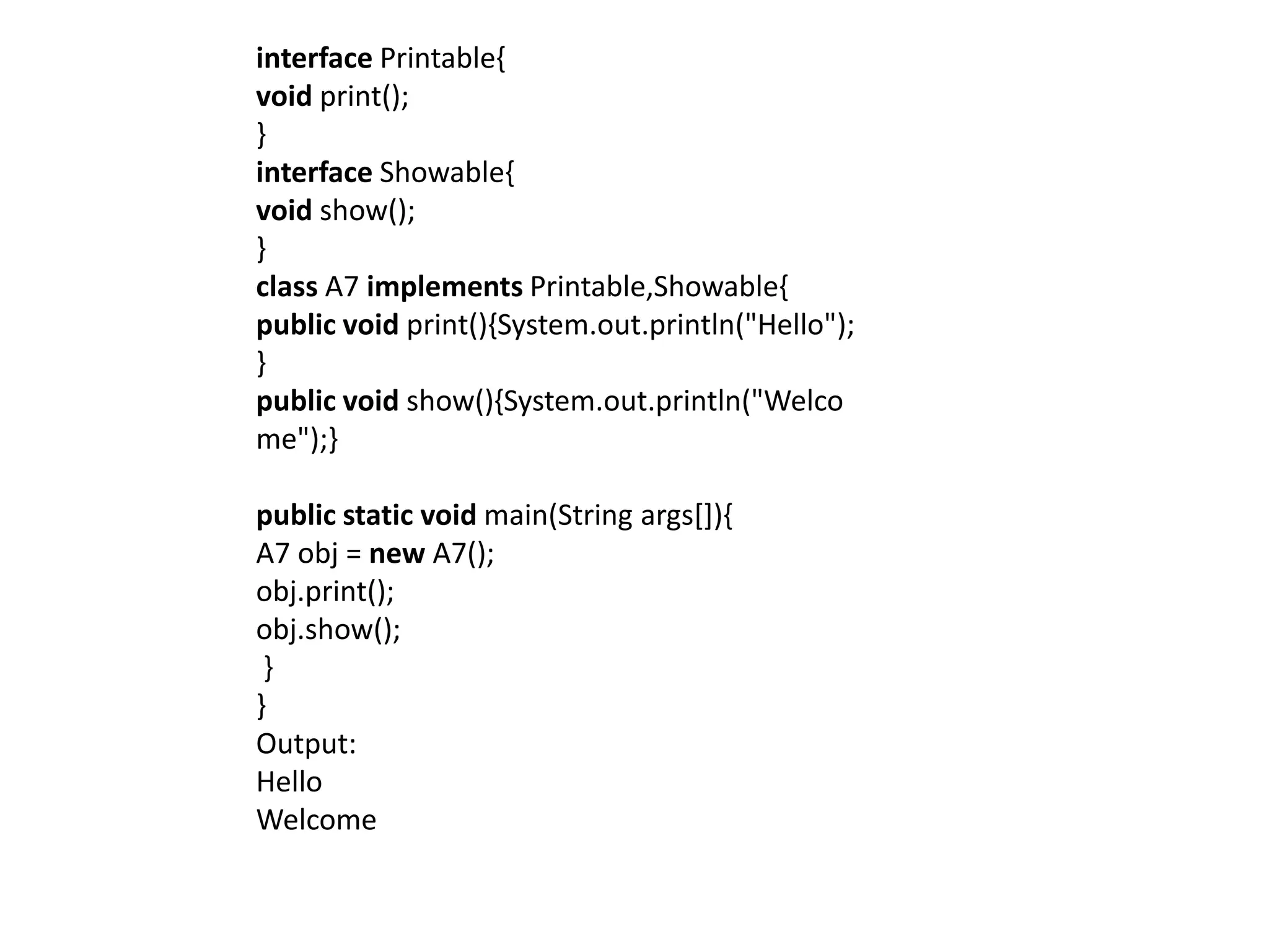 interface Printable{
void print();
}
interface Showable{
void show();
}
class A7 implements Printable,Showable{
public void print(){System.out.println("Hello");
}
public void show(){System.out.println("Welco
me");}
public static void main(String args[]){
A7 obj = new A7();
obj.print();
obj.show();
}
}
Output:
Hello
Welcome
 