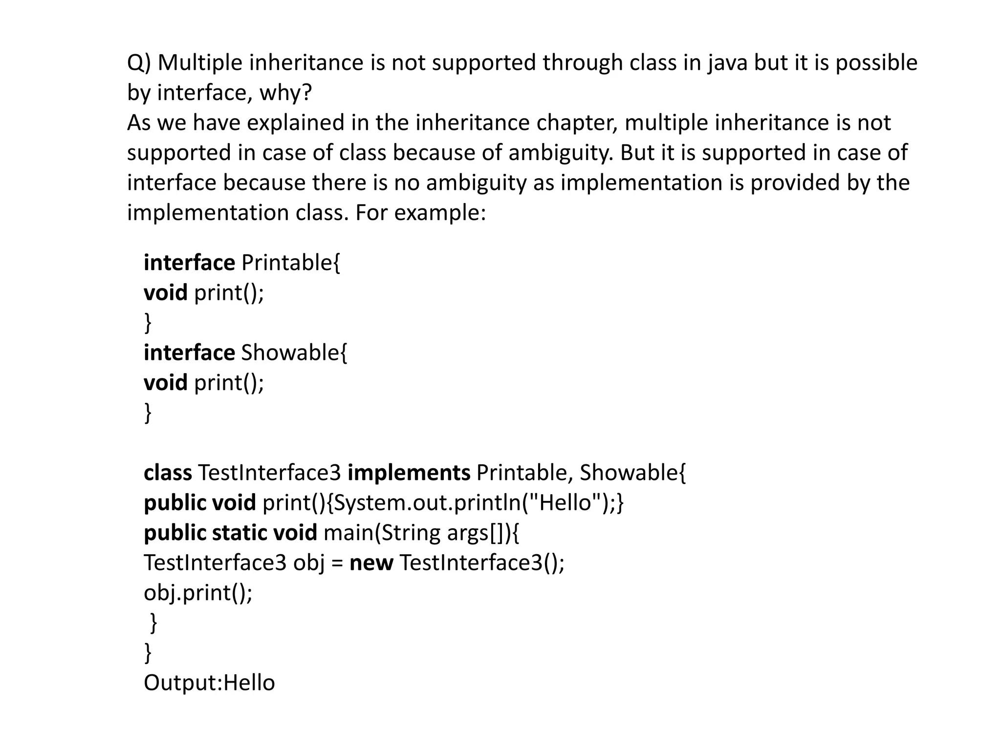 Q) Multiple inheritance is not supported through class in java but it is possible
by interface, why?
As we have explained in the inheritance chapter, multiple inheritance is not
supported in case of class because of ambiguity. But it is supported in case of
interface because there is no ambiguity as implementation is provided by the
implementation class. For example:
interface Printable{
void print();
}
interface Showable{
void print();
}
class TestInterface3 implements Printable, Showable{
public void print(){System.out.println("Hello");}
public static void main(String args[]){
TestInterface3 obj = new TestInterface3();
obj.print();
}
}
Output:Hello
 