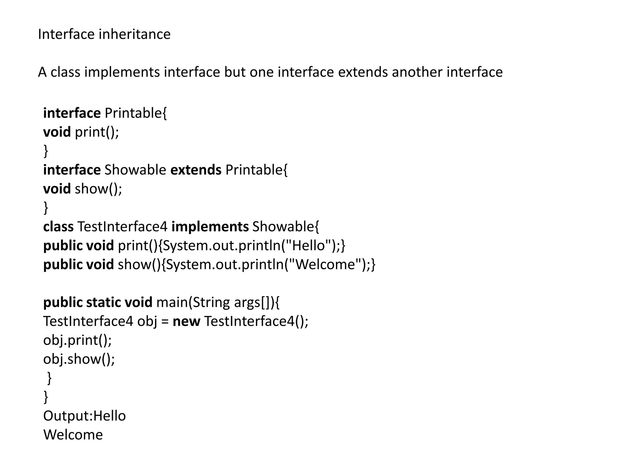 Interface inheritance
A class implements interface but one interface extends another interface
interface Printable{
void print();
}
interface Showable extends Printable{
void show();
}
class TestInterface4 implements Showable{
public void print(){System.out.println("Hello");}
public void show(){System.out.println("Welcome");}
public static void main(String args[]){
TestInterface4 obj = new TestInterface4();
obj.print();
obj.show();
}
}
Output:Hello
Welcome
 