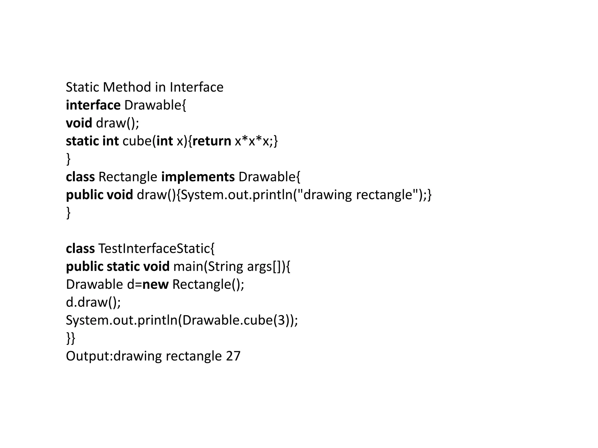 Static Method in Interface
interface Drawable{
void draw();
static int cube(int x){return x*x*x;}
}
class Rectangle implements Drawable{
public void draw(){System.out.println("drawing rectangle");}
}
class TestInterfaceStatic{
public static void main(String args[]){
Drawable d=new Rectangle();
d.draw();
System.out.println(Drawable.cube(3));
}}
Output:drawing rectangle 27
 