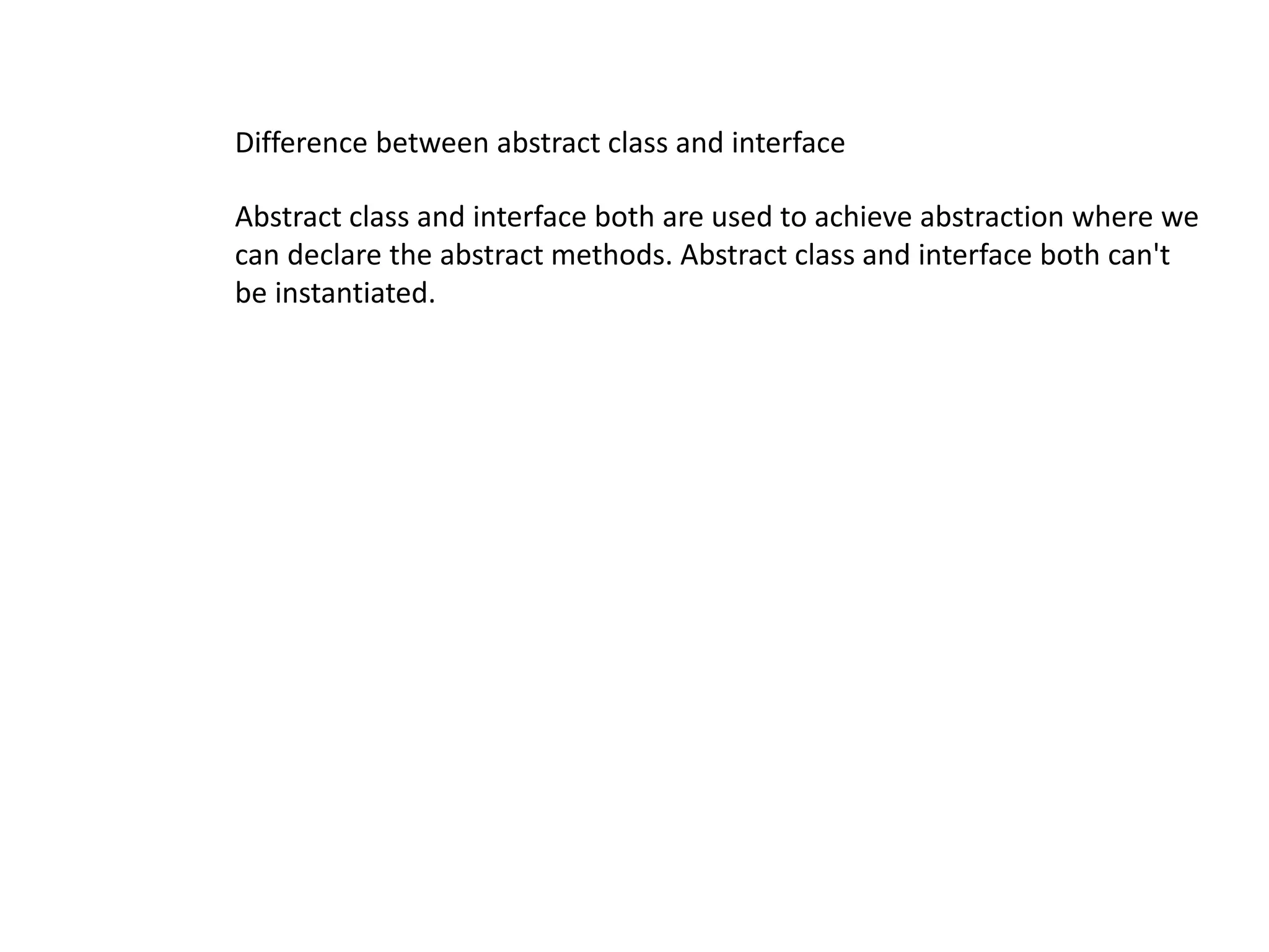 Abstract class and interface both are used to achieve abstraction where we
can declare the abstract methods. Abstract class and interface both can't
be instantiated.
Difference between abstract class and interface
 