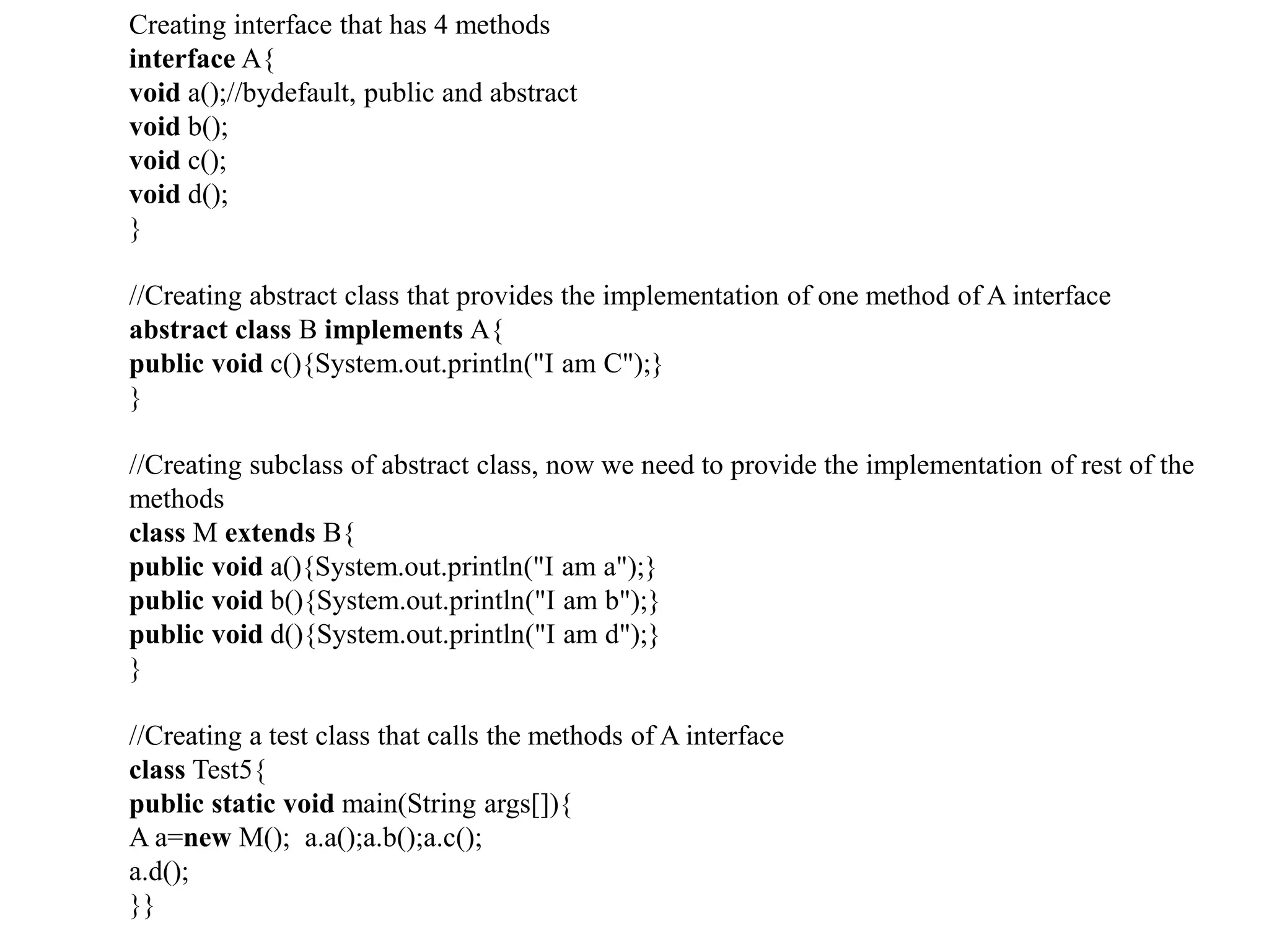 Creating interface that has 4 methods
interface A{
void a();//bydefault, public and abstract
void b();
void c();
void d();
}
//Creating abstract class that provides the implementation of one method of A interface
abstract class B implements A{
public void c(){System.out.println("I am C");}
}
//Creating subclass of abstract class, now we need to provide the implementation of rest of the
methods
class M extends B{
public void a(){System.out.println("I am a");}
public void b(){System.out.println("I am b");}
public void d(){System.out.println("I am d");}
}
//Creating a test class that calls the methods of A interface
class Test5{
public static void main(String args[]){
A a=new M(); a.a();a.b();a.c();
a.d();
}}
 