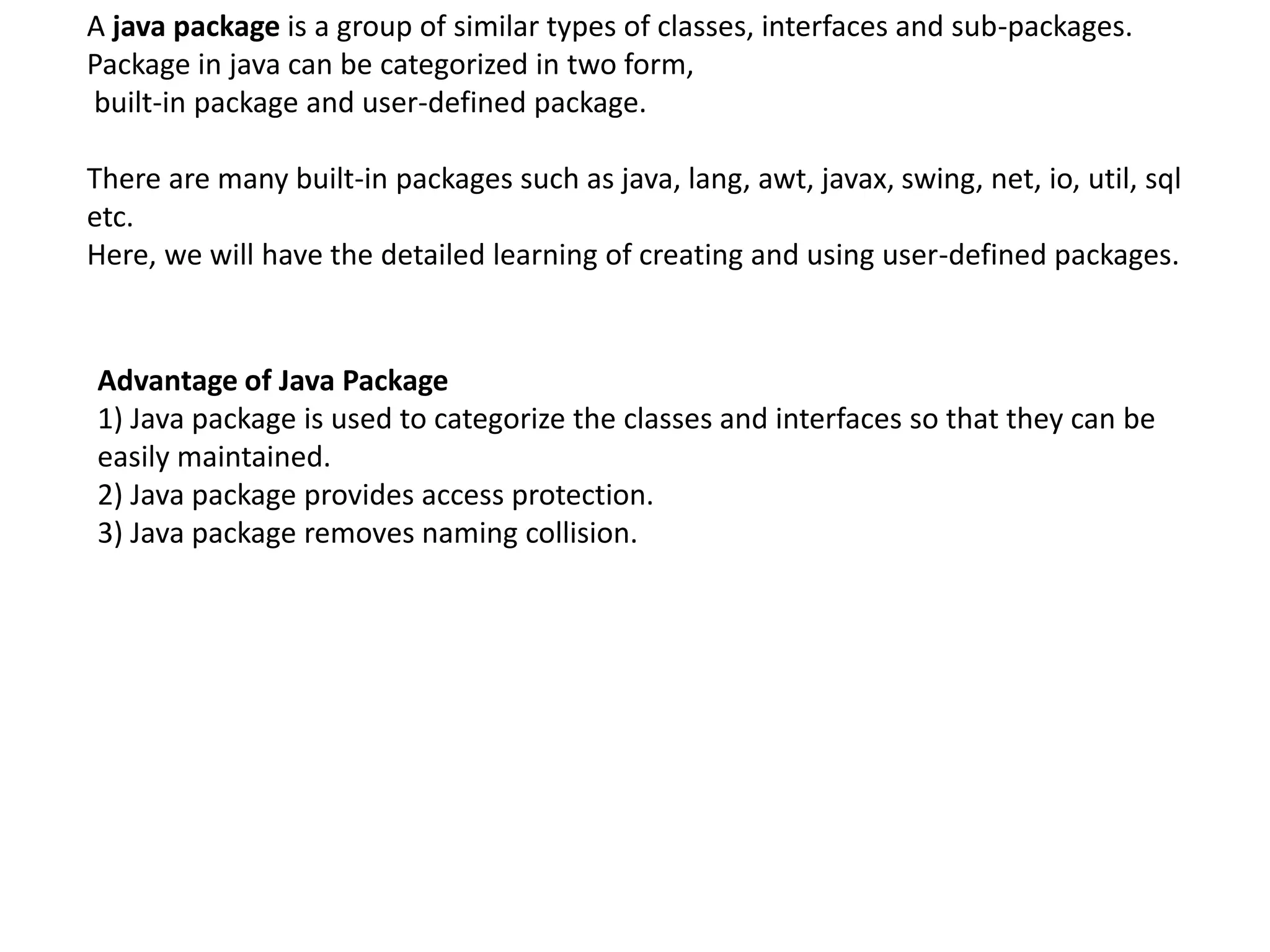A java package is a group of similar types of classes, interfaces and sub-packages.
Package in java can be categorized in two form,
built-in package and user-defined package.
There are many built-in packages such as java, lang, awt, javax, swing, net, io, util, sql
etc.
Here, we will have the detailed learning of creating and using user-defined packages.
Advantage of Java Package
1) Java package is used to categorize the classes and interfaces so that they can be
easily maintained.
2) Java package provides access protection.
3) Java package removes naming collision.
 