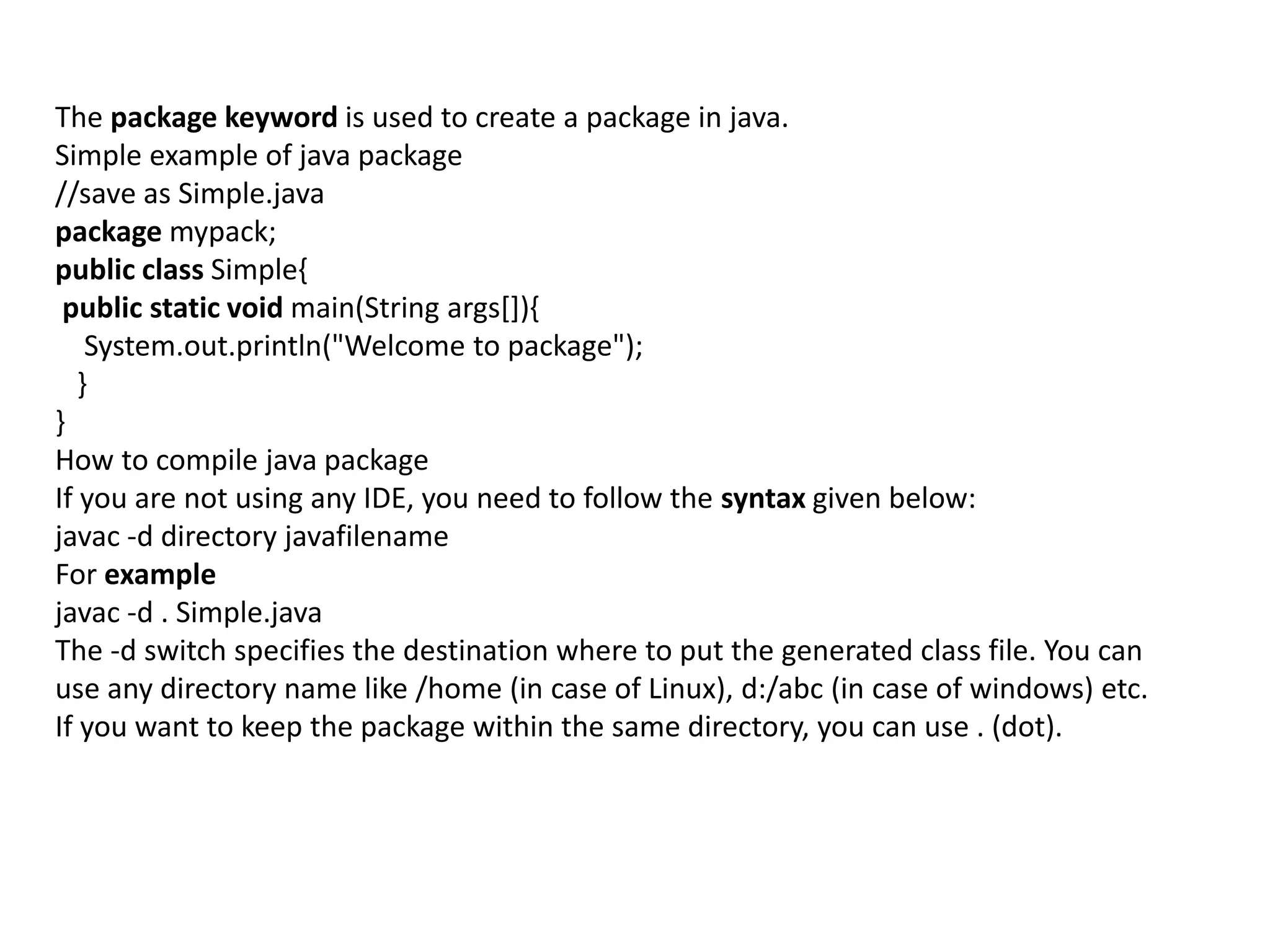 The package keyword is used to create a package in java.
Simple example of java package
//save as Simple.java
package mypack;
public class Simple{
public static void main(String args[]){
System.out.println("Welcome to package");
}
}
How to compile java package
If you are not using any IDE, you need to follow the syntax given below:
javac -d directory javafilename
For example
javac -d . Simple.java
The -d switch specifies the destination where to put the generated class file. You can
use any directory name like /home (in case of Linux), d:/abc (in case of windows) etc.
If you want to keep the package within the same directory, you can use . (dot).
 