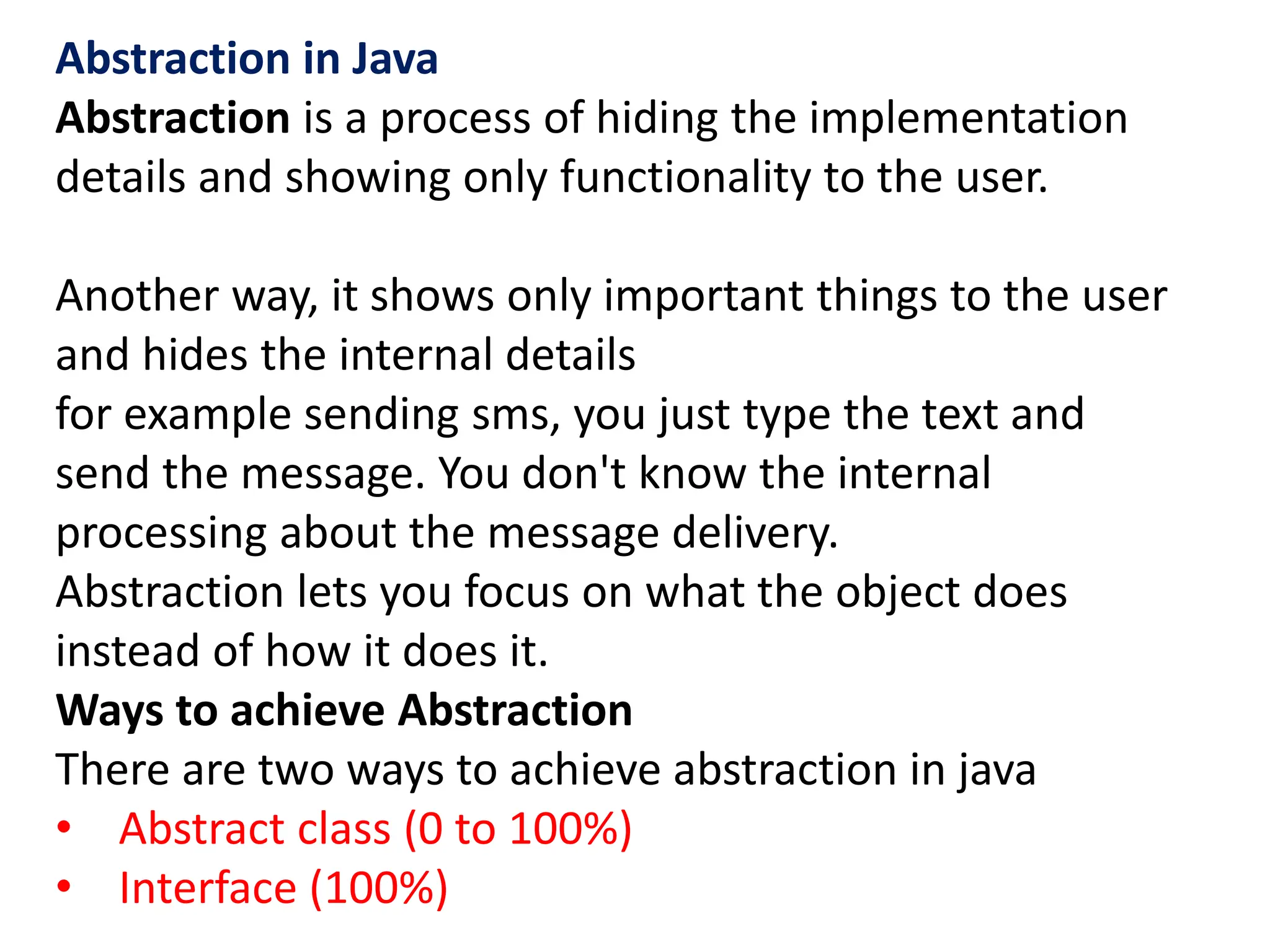 Abstraction in Java
Abstraction is a process of hiding the implementation
details and showing only functionality to the user.
Another way, it shows only important things to the user
and hides the internal details
for example sending sms, you just type the text and
send the message. You don't know the internal
processing about the message delivery.
Abstraction lets you focus on what the object does
instead of how it does it.
Ways to achieve Abstraction
There are two ways to achieve abstraction in java
• Abstract class (0 to 100%)
• Interface (100%)
 