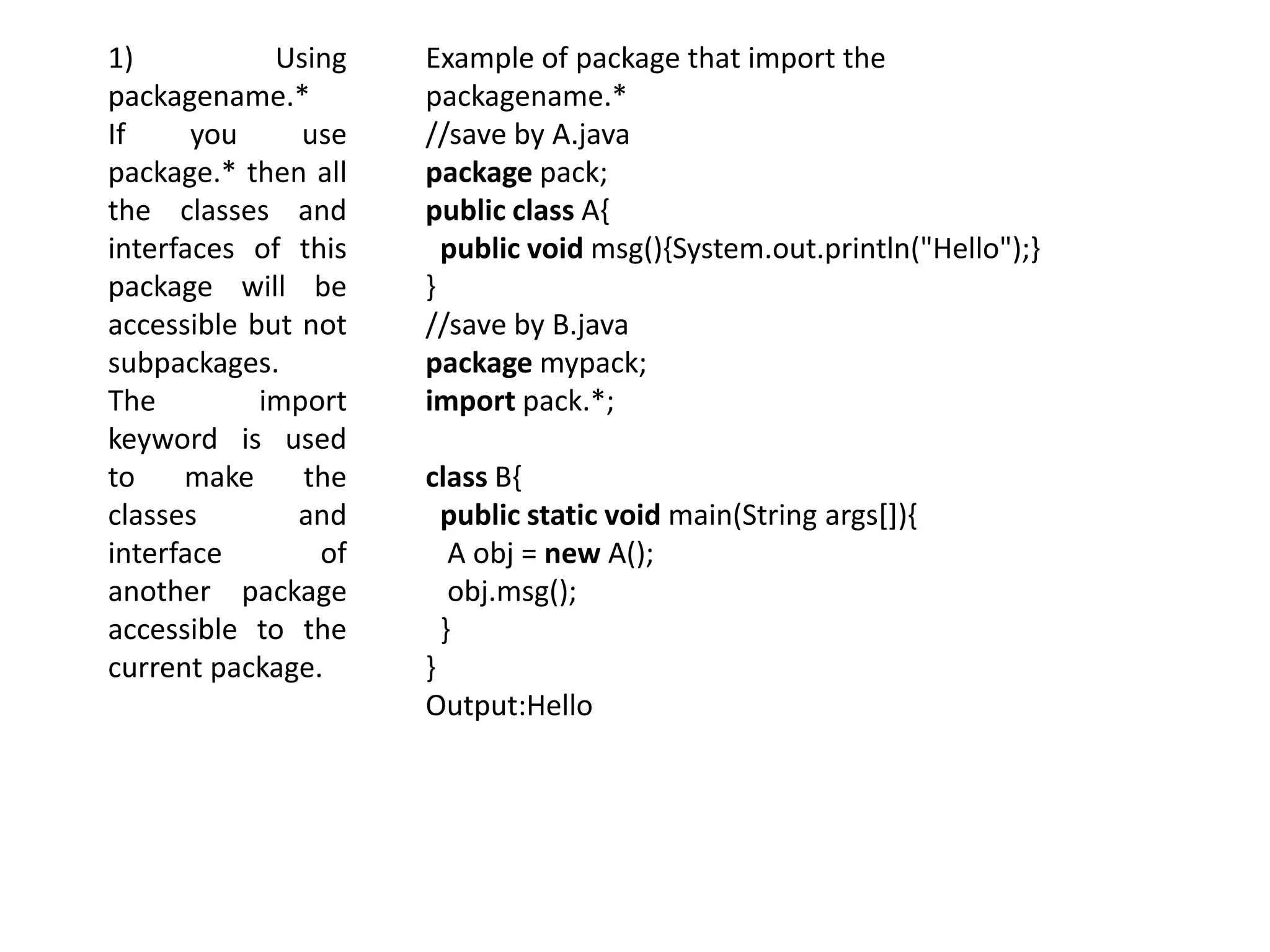 1) Using
packagename.*
If you use
package.* then all
the classes and
interfaces of this
package will be
accessible but not
subpackages.
The import
keyword is used
to make the
classes and
interface of
another package
accessible to the
current package.
Example of package that import the
packagename.*
//save by A.java
package pack;
public class A{
public void msg(){System.out.println("Hello");}
}
//save by B.java
package mypack;
import pack.*;
class B{
public static void main(String args[]){
A obj = new A();
obj.msg();
}
}
Output:Hello
 