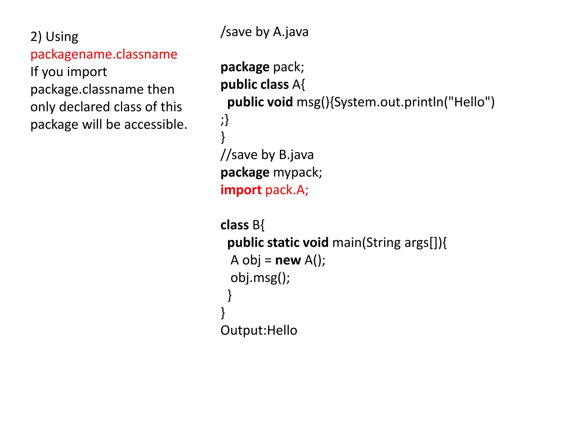 2) Using
packagename.classname
If you import
package.classname then
only declared class of this
package will be accessible.
/save by A.java
package pack;
public class A{
public void msg(){System.out.println("Hello")
;}
}
//save by B.java
package mypack;
import pack.A;
class B{
public static void main(String args[]){
A obj = new A();
obj.msg();
}
}
Output:Hello
 