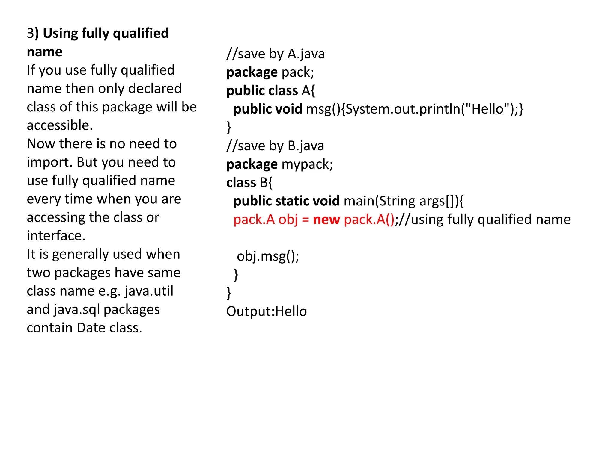 3) Using fully qualified
name
If you use fully qualified
name then only declared
class of this package will be
accessible.
Now there is no need to
import. But you need to
use fully qualified name
every time when you are
accessing the class or
interface.
It is generally used when
two packages have same
class name e.g. java.util
and java.sql packages
contain Date class.
//save by A.java
package pack;
public class A{
public void msg(){System.out.println("Hello");}
}
//save by B.java
package mypack;
class B{
public static void main(String args[]){
pack.A obj = new pack.A();//using fully qualified name
obj.msg();
}
}
Output:Hello
 