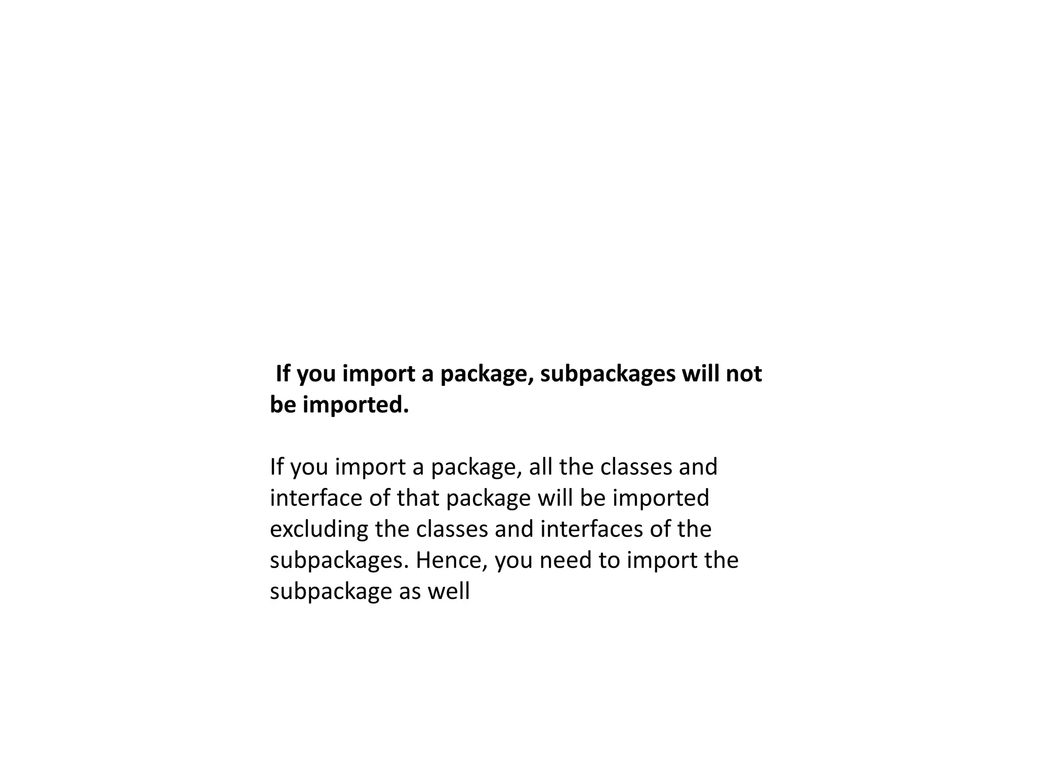 If you import a package, subpackages will not
be imported.
If you import a package, all the classes and
interface of that package will be imported
excluding the classes and interfaces of the
subpackages. Hence, you need to import the
subpackage as well
 