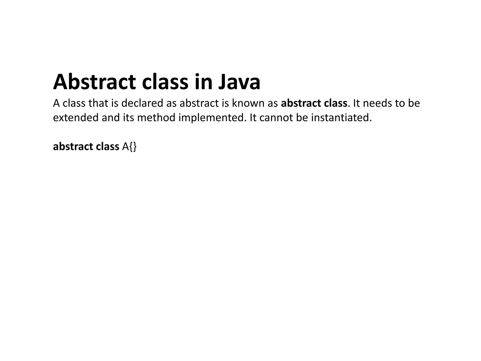 Abstract class in Java
A class that is declared as abstract is known as abstract class. It needs to be
extended and its method implemented. It cannot be instantiated.
abstract class A{}
 