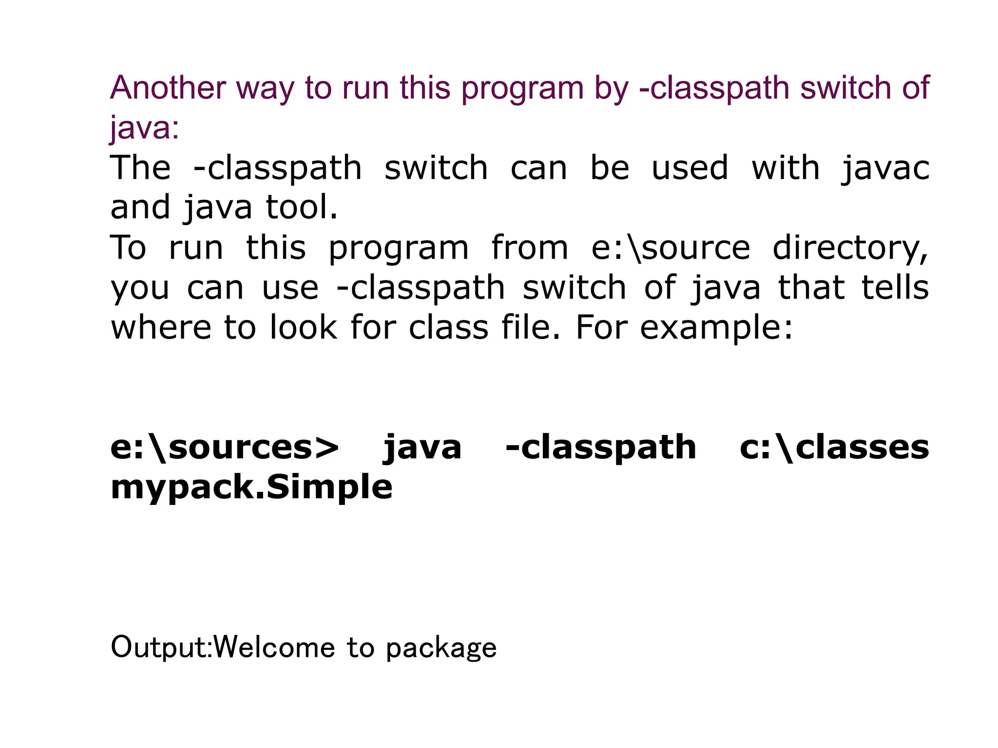 Another way to run this program by -classpath switch of
java:
The -classpath switch can be used with javac
and java tool.
To run this program from e:source directory,
you can use -classpath switch of java that tells
where to look for class file. For example:
e:sources> java -classpath c:classes
mypack.Simple
Output:Welcome to package
 