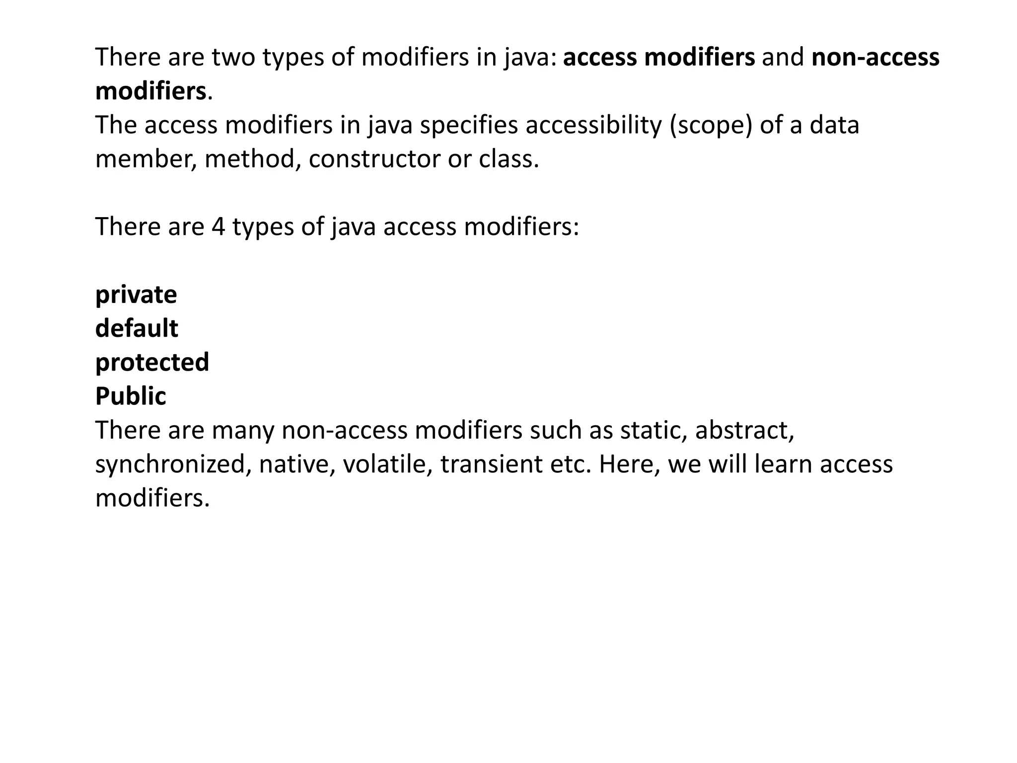 There are two types of modifiers in java: access modifiers and non-access
modifiers.
The access modifiers in java specifies accessibility (scope) of a data
member, method, constructor or class.
There are 4 types of java access modifiers:
private
default
protected
Public
There are many non-access modifiers such as static, abstract,
synchronized, native, volatile, transient etc. Here, we will learn access
modifiers.
 