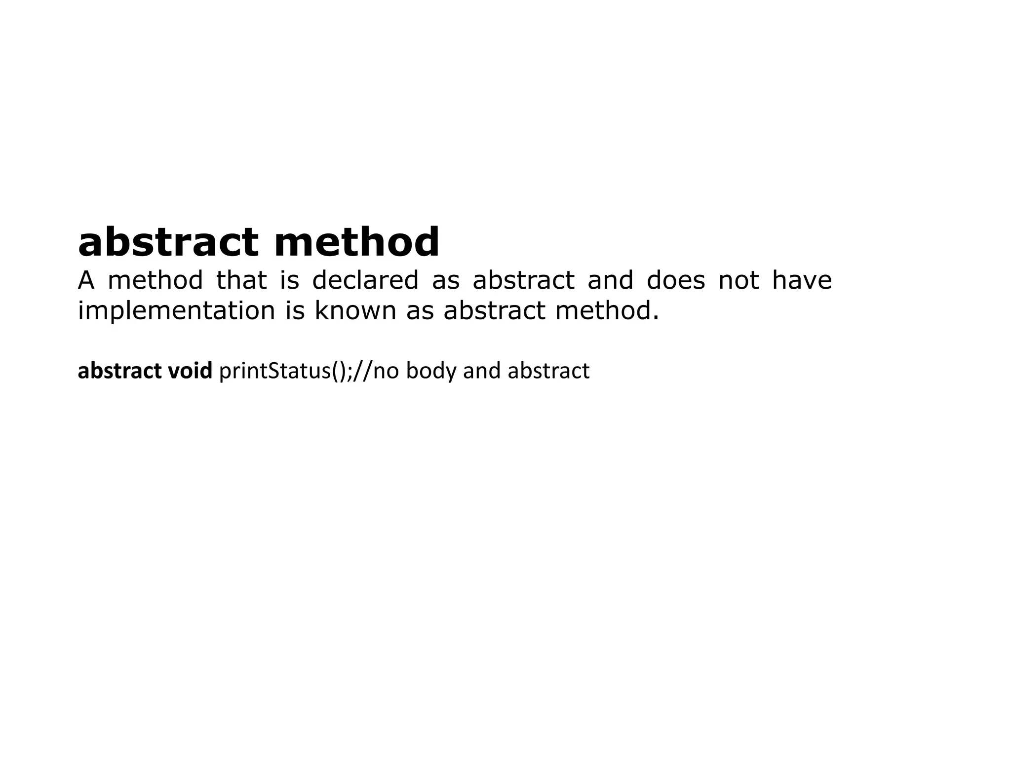 abstract method
A method that is declared as abstract and does not have
implementation is known as abstract method.
abstract void printStatus();//no body and abstract
 