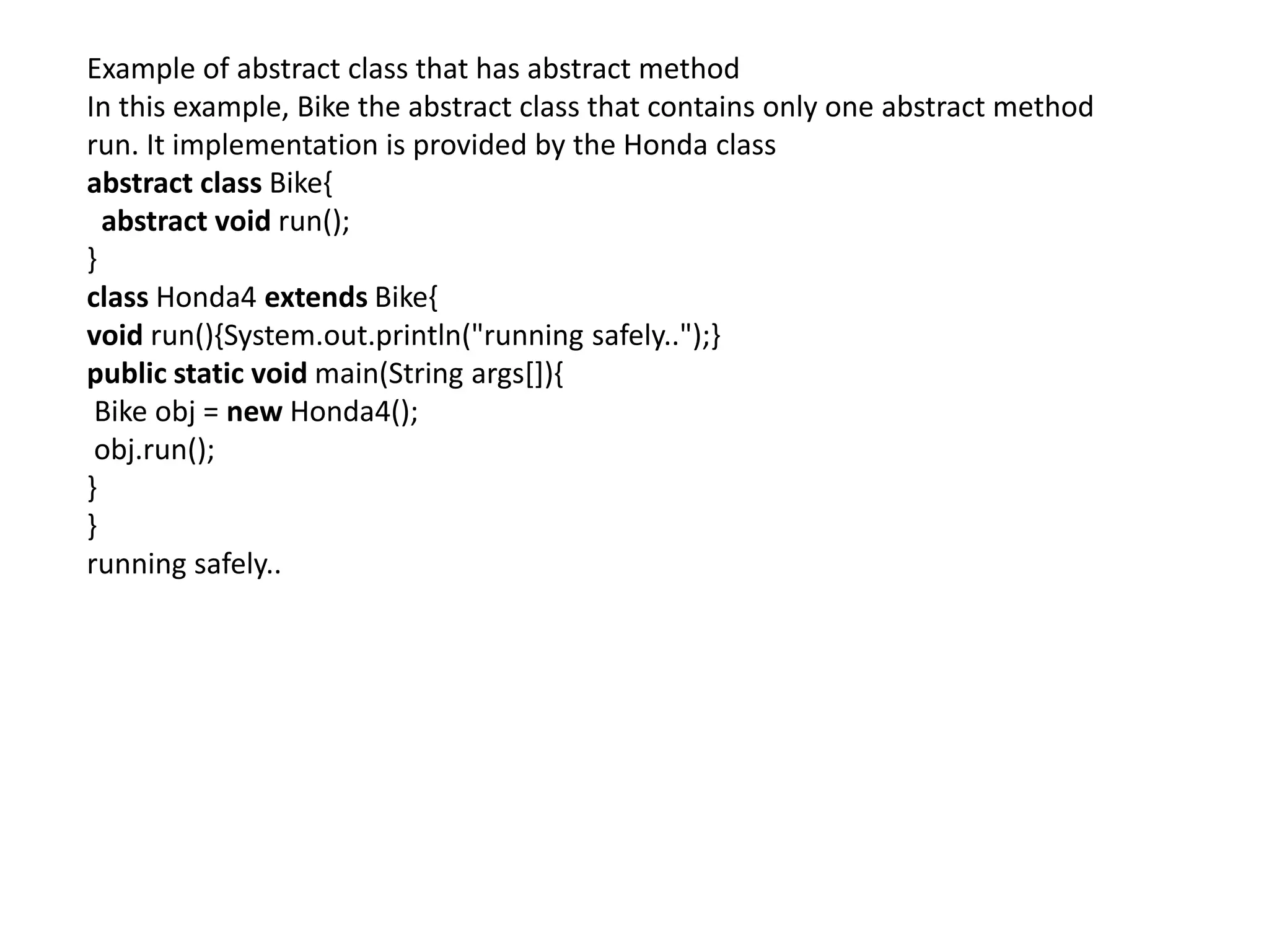 Example of abstract class that has abstract method
In this example, Bike the abstract class that contains only one abstract method
run. It implementation is provided by the Honda class
abstract class Bike{
abstract void run();
}
class Honda4 extends Bike{
void run(){System.out.println("running safely..");}
public static void main(String args[]){
Bike obj = new Honda4();
obj.run();
}
}
running safely..
 