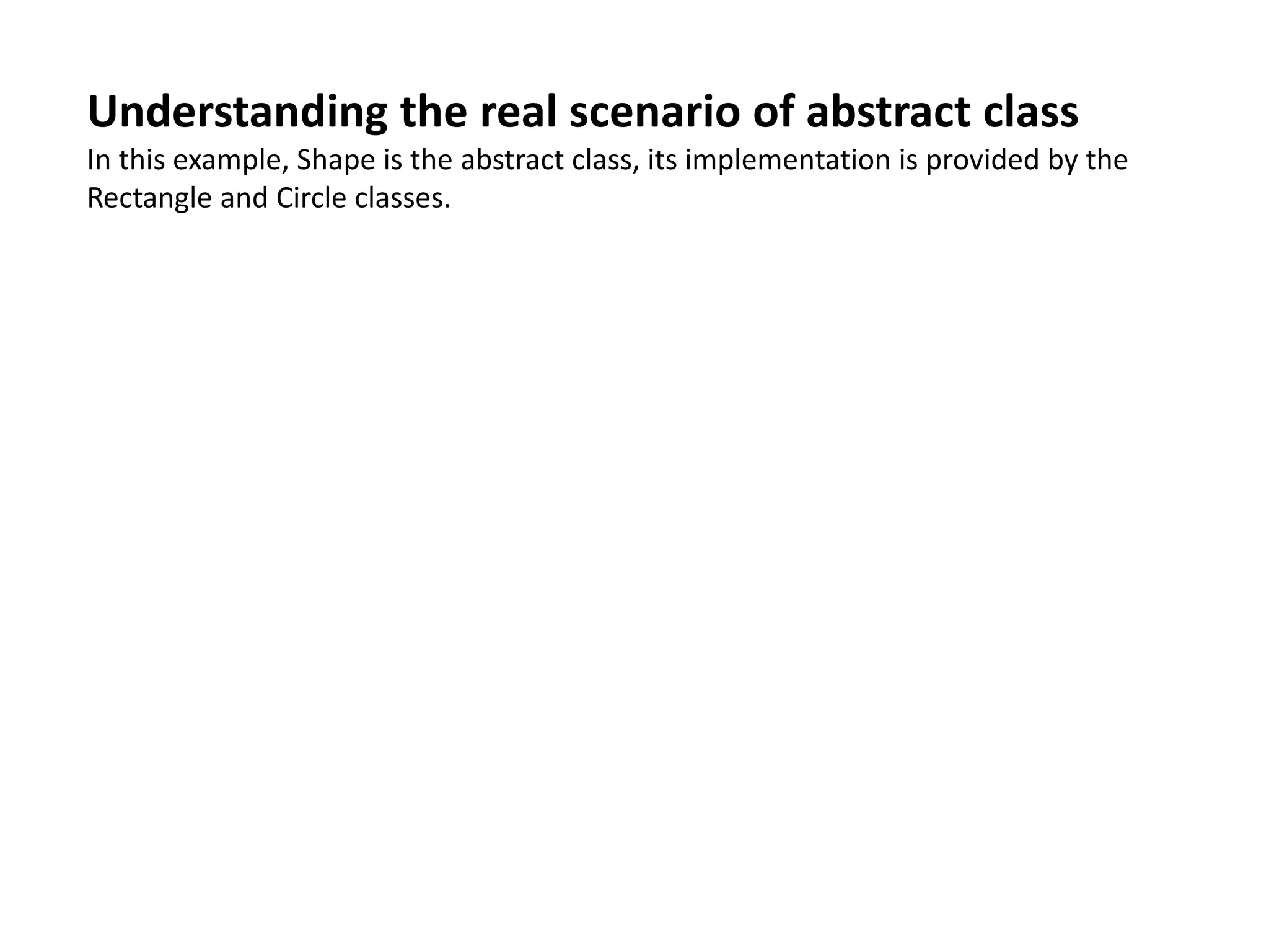 Understanding the real scenario of abstract class
In this example, Shape is the abstract class, its implementation is provided by the
Rectangle and Circle classes.
 
