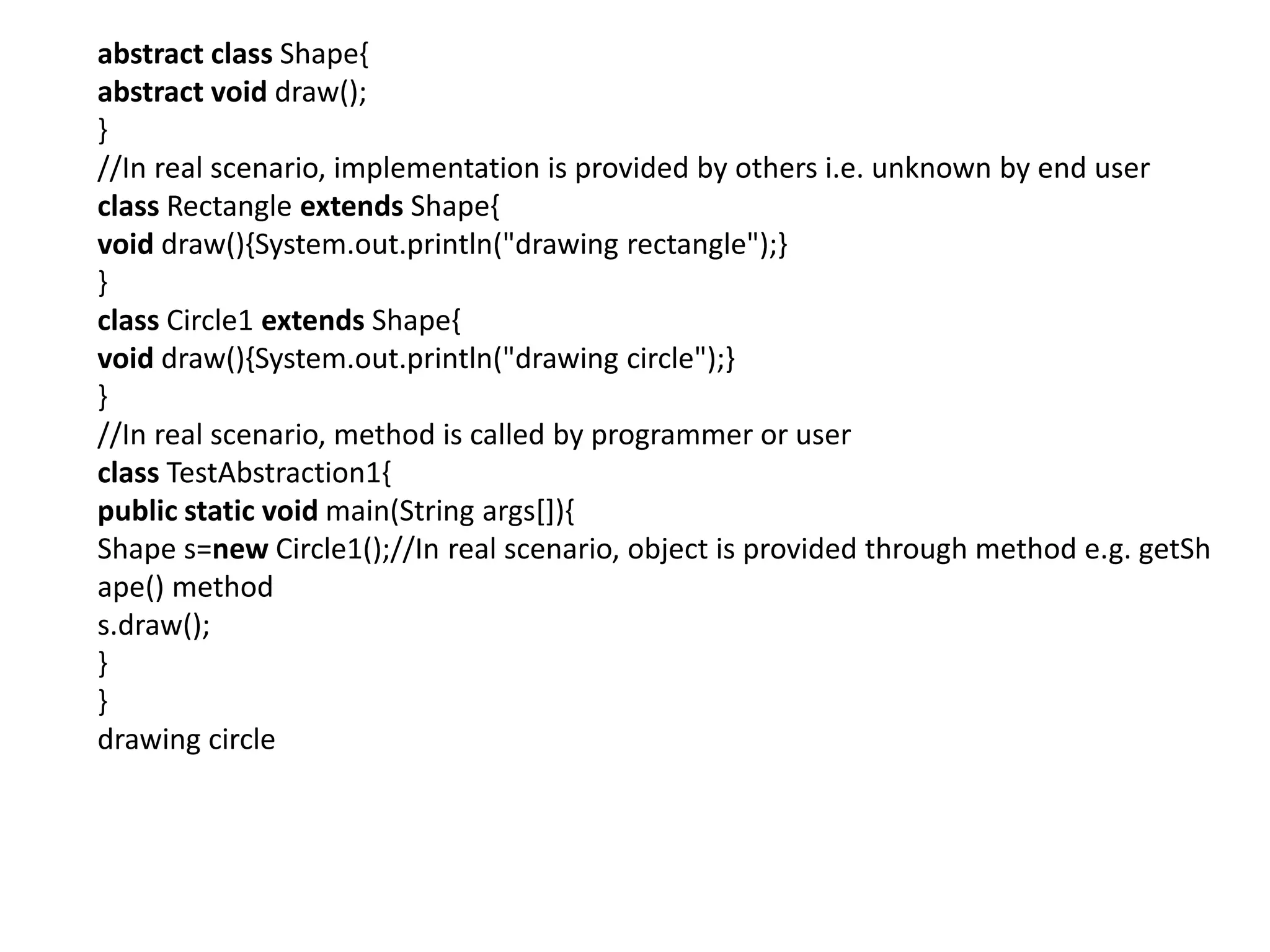 abstract class Shape{
abstract void draw();
}
//In real scenario, implementation is provided by others i.e. unknown by end user
class Rectangle extends Shape{
void draw(){System.out.println("drawing rectangle");}
}
class Circle1 extends Shape{
void draw(){System.out.println("drawing circle");}
}
//In real scenario, method is called by programmer or user
class TestAbstraction1{
public static void main(String args[]){
Shape s=new Circle1();//In real scenario, object is provided through method e.g. getSh
ape() method
s.draw();
}
}
drawing circle
 