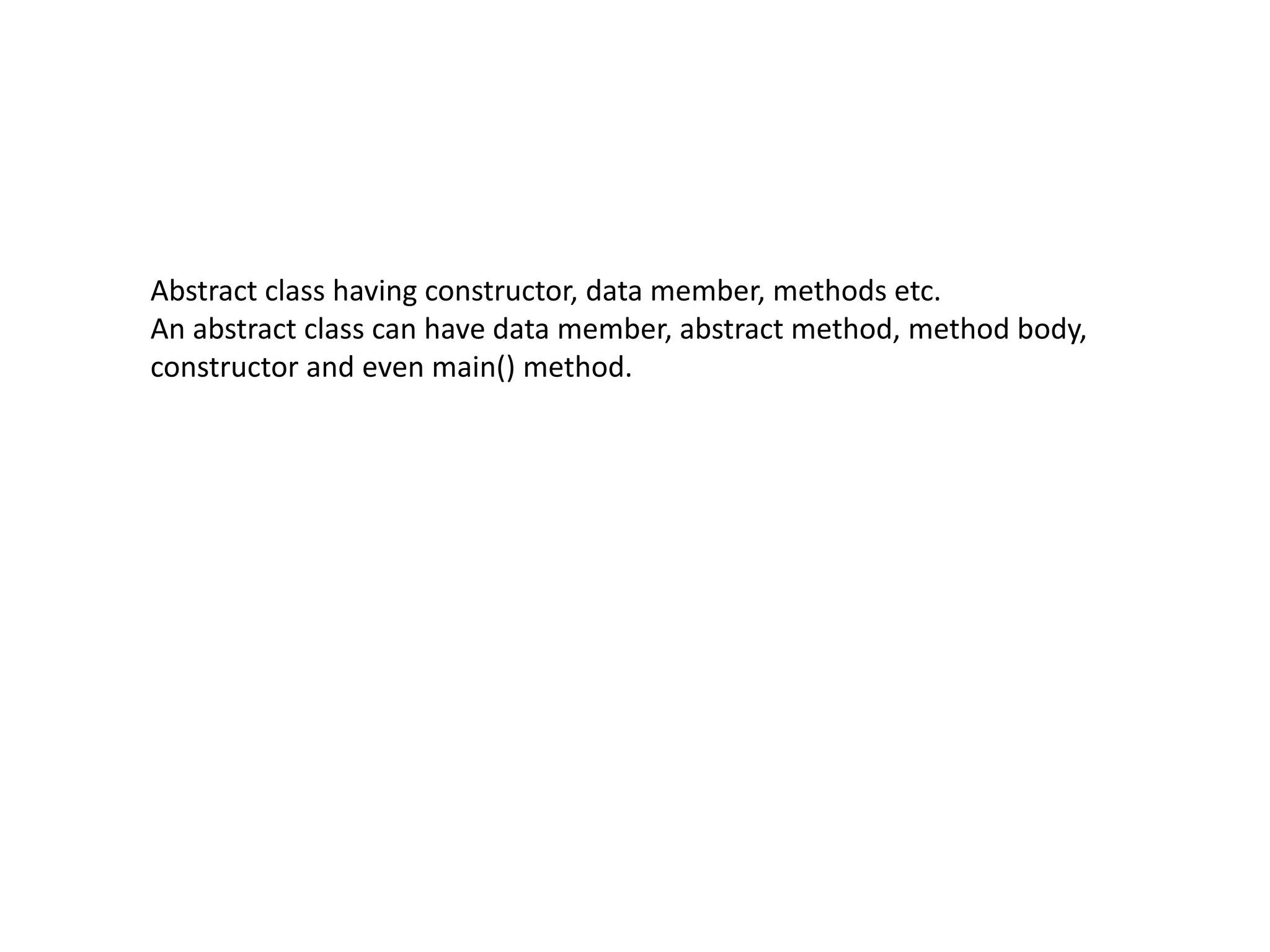 Abstract class having constructor, data member, methods etc.
An abstract class can have data member, abstract method, method body,
constructor and even main() method.
 