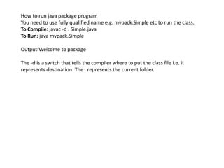 How to run java package program
You need to use fully qualified name e.g. mypack.Simple etc to run the class.
To Compile: javac -d . Simple.java
To Run: java mypack.Simple
Output:Welcome to package
The -d is a switch that tells the compiler where to put the class file i.e. it
represents destination. The . represents the current folder.
 