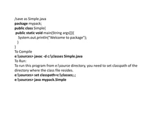 /save as Simple.java
package mypack;
public class Simple{
public static void main(String args[]){
System.out.println("Welcome to package");
}
}
To Compile
e:sources> javac -d c:classes Simple.java
To Run:
To run this program from e:source directory, you need to set classpath of the
directory where the class file resides.
e:sources> set classpath=c:classes;.;
e:sources> java mypack.Simple
 