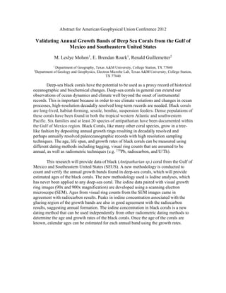 Abstract for American Geophysical Union Conference 2012
Validating Annual Growth Bands of Deep Sea Corals from the Gulf of
Mexico and Southeastern United States
M. Leslye Mohon1
, E. Brendan Roark1
, Renald Guillemetter2
1
Department of Geography, Texas A&M University, College Station, TX 77840
2
Department of Geology and Geophysics, Electron Microbe Lab, Texas A&M University, College Station,
TX 77840
Deep-sea black corals have the potential to be used as a proxy record of historical
oceanographic and biochemical changes. Deep-sea corals in general can extend our
observations of ocean dynamics and climate well beyond the onset of instrumental
records. This is important because in order to see climate variations and changes in ocean
processes, high-resolution decadally resolved long-term records are needed. Black corals
are long-lived, habitat-forming, sessile, benthic, suspension feeders. Dense populations of
these corals have been found in both the tropical western Atlantic and southwestern
Pacific. Six families and at least 20 species of antipatharian have been documented within
the Gulf of Mexico region. Black Corals, like many other coral species, grow in a tree-
like fashion by depositing annual growth rings resulting in decadally resolved and
perhaps annually resolved paleoceanographic records with high resolution sampling
techniques. The age, life span, and growth rates of black corals can be measured using
different dating methods including tagging, visual ring counts that are assumed to be
annual, as well as radiometric techniques (e.g. 210
Pb, radiocarbon, and U/Th).
This research will provide data of black (Antipatharian sp.) coral from the Gulf of
Mexico and Southeastern United States (SEUS). A new methodology is conducted to
count and verify the annual growth bands found in deep-sea corals, which will provide
estimated ages of the black corals. The new methodology used is Iodine analyses, which
has never been applied to any deep-sea coral. The iodine data paired with visual growth
ring images (90x and 900x magnification) are developed using a scanning electron
microscope (SEM). Ages from visual ring counts from the SEM images came in
agreement with radiocarbon results. Peaks in iodine concentration associated with the
glueing region of the growth bands are also in good agreement with the radiocarbon
results, suggesting annual formation. The iodine concentration in black corals is a new
dating method that can be used independently from other radiometric dating methods to
determine the age and growth rates of the black corals. Once the age of the corals are
known, calendar ages can be estimated for each annual band using the growth rates.
 
