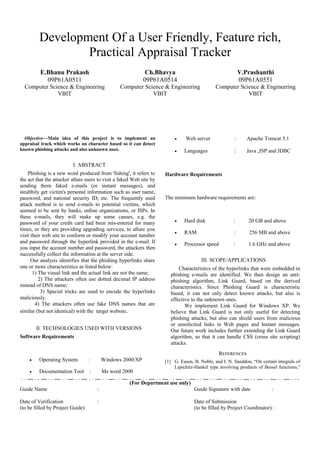 Development Of a User Friendly, Feature rich,
                 Practical Appraisal Tracker
          E.Bhanu Prakash                                     Ch.Bhavya                                     V.Prashanthi
            09P61A0511                                       09P61A0514                                     09P61A0551
  Computer Science & Engineering                 Computer Science & Engineering                Computer Science & Engineering
              VBIT                                           VBIT                                          VBIT




  Objective—Main idea of this project is to implement an                  •     Web server              :      Apache Tomcat 5.1
appraisal track which works on character based so it can detect
known phishing attacks and also unknown ones.                             •    Languages                :      Java ,JSP and JDBC

                          I. ABSTRACT
    Phishing is a new word produced from 'fishing', it refers to      Hardware Requirements
the act that the attacker allure users to visit a faked Web site by
sending them faked e-mails (or instant messages), and
stealthily get victim's personal information such as user name,
password, and national security ID, etc. The frequently used          The minimum hardware requirements are:
attack method is to send e-mails to potential victims, which
seemed to be sent by banks, online organizations, or ISPs. In
these e-mails, they will make up some causes, e.g. the
password of your credit card had been mis-entered for many                •    Hard disk               :       20 GB and above
times, or they are providing upgrading services, to allure you
                                                                          •    RAM                      :       256 MB and above
visit their web site to conform or modify your account number
and password through the hyperlink provided in the e-mail. If             •    Processor speed         :       1.6 GHz and above
you input the account number and password, the attackers then
successfully collect the information at the server side.
      Our analysis identifies that the phishing hyperlinks share                       III. SCOPE/APPLICATIONS
one or more characteristics as listed below:                                Characteristics of the hyperlinks that were embedded in
       1) The visual link and the actual link are not the same;         phishing e-mails are identified. We then design an anti-
          2) The attackers often use dotted decimal IP address          phishing algorithm, Link Guard, based on the derived
instead of DNS name;                                                    characteristics. Since Phishing Guard is characteristic
           3) Special tricks are used to encode the hyperlinks          based, it can not only detect known attacks, but also is
maliciously.                                                            effective to the unknown ones.
        4) The attackers often use fake DNS names that are                     We implement Link Guard for Windows XP. We
similar (but not identical) with the target website.                    believe that Link Guard is not only useful for detecting
                                                                        phishing attacks, but also can shield users from malicious
                                                                        or unsolicited links in Web pages and Instant messages.
        II. TECHNOLOGIES USED WITH VERSIONS                             Our future work includes further extending the Link Guard
Software Requirements                                                   algorithm, so that it can handle CSS (cross site scripting)
                                                                        attacks.
                                                                                                 REFERENCES
    •    Operating System         :       Windows 2000/XP             [1] G. Eason, B. Noble, and I. N. Sneddon, “On certain integrals of
                                                                          Lipschitz-Hankel type involving products of Bessel functions,”
    •    Documentation Tool       :       Ms word 2000

                                                      (For Department use only)
Guide Name                            :                                             Guide Signature with date             :

Date of Verification                  :                                             Date of Submission
(to be filled by Project Guide)                                                     (to be filled by Project Coordinator) :
 