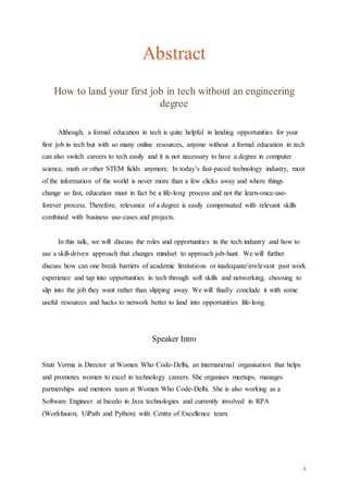 1
Abstract
How to land your first job in tech without an engineering
degree
Although, a formal education in tech is quite helpful in landing opportunities for your
first job in tech but with so many online resources, anyone without a formal education in tech
can also switch careers to tech easily and it is not necessary to have a degree in computer
science, math or other STEM fields anymore. In today’s fast-paced technology industry, most
of the information of the world is never more than a few clicks away and where things
change so fast, education must in fact be a life-long process and not the learn-once-use-
forever process. Therefore, relevance of a degree is easily compensated with relevant skills
combined with business use-cases and projects.
In this talk, we will discuss the roles and opportunities in the tech industry and how to
use a skill-driven approach that changes mindset to approach job-hunt. We will further
discuss how can one break barriers of academic limitations or inadequate/irrelevant past work
experience and tap into opportunities in tech through soft skills and networking, choosing to
slip into the job they want rather than slipping away. We will finally conclude it with some
useful resources and hacks to network better to land into opportunities life-long.
Speaker Intro
Stuti Verma is Director at Women Who Code-Delhi, an international organisation that helps
and promotes women to excel in technology careers. She organises meetups, manages
partnerships and mentors team at Women Who Code-Delhi. She is also working as a
Software Engineer at Incedo in Java technologies and currently involved in RPA
(Workfusion, UiPath and Python) with Centre of Excellence team.
 