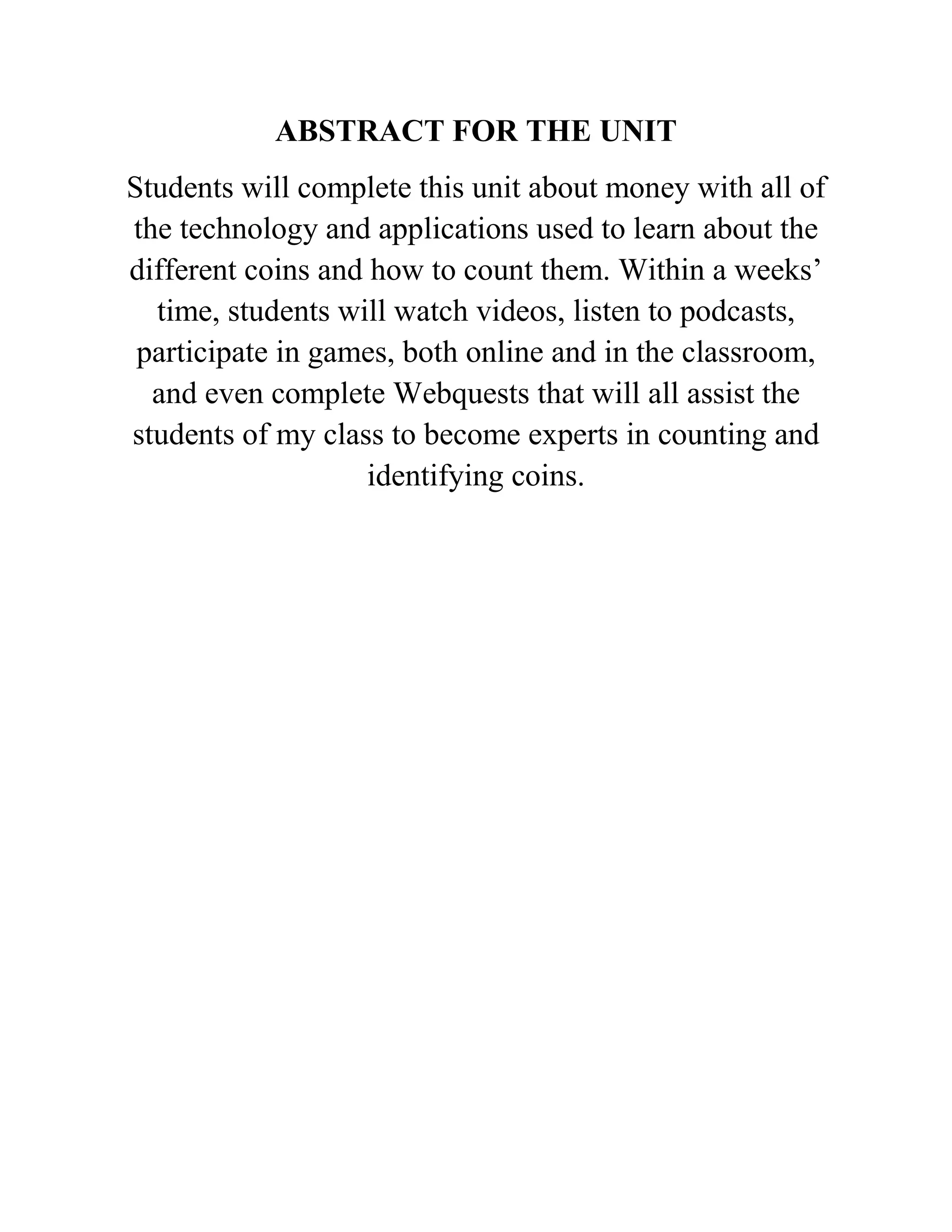 ABSTRACT FOR THE UNIT
Students will complete this unit about money with all of
the technology and applications used to learn about the
different coins and how to count them. Within a weeks’
time, students will watch videos, listen to podcasts,
participate in games, both online and in the classroom,
and even complete Webquests that will all assist the
students of my class to become experts in counting and
identifying coins.