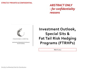 Investment Outlook,
Special Sits &
Fat Tail Risk Hedging
Programs (FTRHPs)
STRICTLY PRIVATE & CONFIDENTIAL
Authorized and Regulated by the Financial
Services Authority
Strictly Confidential | Not for Distribution
March 2012
ABSTRACT ONLY
- for confidentiality
reasons
 