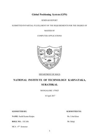 1
Global Positioning System (GPS)
SEMINAR REPORT
SUBMITTED IN PARTIAL FULFILLMENT OF THE REQUIREMENTS FOR THE DEGREE OF
MASTER OF
COMPUTER APPLICATIONS
DEPARTMENT OF MACS
NATIONAL INSTITUTE OF TECHNOLOGY KARNATAKA,
SURATHKAL
MANGALORE -575025
10 April 2017
SUBMITTED BY: SUBMITTED TO:
NAME- Sushil Kumar Ranjan Ms. Usha Kiran
ROLL NO. - 15CA86 Mr. Balaji
MCA 4TH
Semester
 