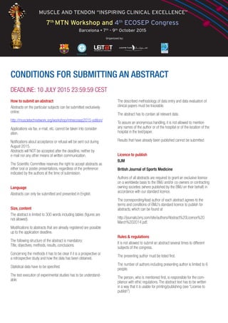 MUSCLE AND TENDON “INSPIRING CLINICAL EXCELLENCE”
7th
MTN Workshop and 4th
ECOSEP Congress
Barcelona • 7th
- 9th
October 2015
Organized by:
CONDITIONS FOR SUBMITTING AN ABSTRACT
DEADLINE: 10 JULY 2015 23:59:59 CEST
How to submit an abstract
Abstracts on the particular subjects can be submitted exclusively
online:
http://muscletechnetwork.org/workshop/mtnecosep2015-edition/
Applications via fax, e-mail, etc. cannot be taken into consider-
ation.
Notifications about acceptance or refusal will be sent out during
August 2015.
Abstracts will NOT be accepted after the deadline, neither by
e-mail nor any other means of written communication.
The Scientific Committee reserves the right to accept abstracts as
either oral or poster presentations, regardless of the preference
indicated by the authors at the time of submission.
Language
Abstracts can only be submitted and presented in English.
Size, content
The abstract is limited to 300 words including tables (figures are
not allowed).
Modifications to abstracts that are already registered are possible
up to the application deadline.
The following structure of the abstract is mandatory:
Title, objectives, methods, results, conclusions.
Concerning the methods it has to be clear if it is a prospective or
a retrospective study and how the data has been obtained.
Statistical data have to be specified.
The test execution of experimental studies has to be understand-
able.
The described methodology of data entry and data evaluation of
clinical papers must be traceable.
The abstract has to contain all relevant data.
To assure an anonymous handling, it is not allowed to mention
any names of the author or of the hospital or of the location of the
hospital in the text/paper.
Results that have already been published cannot be submitted
Licence to publish
BJM
British Journal of Sports Medicine
Authors of all abstracts are required to grant an exclusive licence
on a worldwide basis to the BMJ and/or co-owners or contracting
owning societies (where published by the BMJ on their behalf) in
accordance with our standard licence.
The corresponding/lead author of each abstract agrees to the
terms and conditions of BMJ’s standard licence to publish for
abstracts, which can be found at
http://journals.bmj.com/site/authors/Abstract%20Licence%20
March%202014.pdf.
Rules & regulations
It is not allowed to submit an abstract several times to different
subjects of the congress.
The presenting author must be listed first.
The number of authors including presenting author is limited to 6
people.
The person, who is mentioned first, is responsible for the com-
pliance with ethic regulations. The abstract text has to be written
in a way that it is usable for printing/publishing (see “License to
publish”)
 
