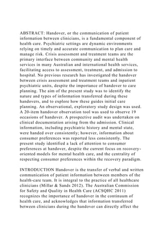 ABSTRACT: Handover, or the communication of patient
information between clinicians, is a fundamental component of
health care. Psychiatric settings are dynamic environments
relying on timely and accurate communication to plan care and
manage risk. Crisis assessment and treatment teams are the
primary interface between community and mental health
services in many Australian and international health services,
facilitating access to assessment, treatment, and admission to
hospital. No previous research has investigated the handover
between crisis assessment and treatment teams and inpatient
psychiatric units, despite the importance of handover to care
planning. The aim of the present study was to identify the
nature and types of information transferred during these
handovers, and to explore how these guides initial care
planning. An observational, exploratory study design was used.
A 20-item handover observation tool was used to observe 19
occasions of handover. A prospective audit was undertaken on
clinical documentation arising from the admission. Clinical
information, including psychiatric history and mental state,
were handed over consistently; however, information about
consumer preferences was reported less consistently. The
present study identified a lack of attention to consumer
preferences at handover, despite the current focus on recovery-
oriented models for mental health care, and the centrality of
respecting consumer preferences within the recovery paradigm.
INTRODUCTION Handover is the transfer of verbal and written
communication of patient information between members of the
health-care team. It is integral to the practice of all healthcare
clinicians (Millar & Sands 2012). The Australian Commission
for Safety and Quality in Health Care (ACSQHC 2011)
recognizes the importance of handover in the continuum of
health care, and acknowledges that information transferred
between clinicians during the handover can directly affect the
 