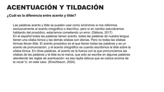 ACENTUACIÓN Y TILDACIÓN
¿Cuál es la diferencia entre acento y tilde?
Las palabras acento y tilde se pueden usar como sinónimos si nos referimos
exclusivamente al acento ortográfico o diacrítico, pero sí en cambio estuviéramos
hablando del prosódico, estaríamos cometiendo un error. (Débora, 2017)
En el español todas las palabras tienen acento, todas las palabras de nuestra lengua
tienen una sílaba tónica y las demás sílabas son átonas. Pero no todas las sílabas
tónicas llevan tilde. El acento prosódico es el que tienen todas las palabras y es un
acento de pronunciación, y el acento ortográfico es cuando escribimos la tilde sobre la
sílaba tónica. En otras palabras, el acento es la fuerza con la que pronunciamos las
sílabas de las palabras y la tilde es la marca, que solo se escribe en algunas palabras
atendiendo las reglas de acentuación: es esa rayita oblicua que se coloca encima de
la vocal 'o', en este caso. (Kirschbaum, 2024).
 