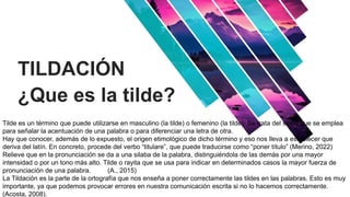 TILDACIÓN
¿Que es la tilde?
Add Contents Title
Tilde es un término que puede utilizarse en masculino (la tilde) o femenino (la tilde). Se trata del signo que se emplea
para señalar la acentuación de una palabra o para diferenciar una letra de otra.
Hay que conocer, además de lo expuesto, el origen etimológico de dicho término y eso nos lleva a establecer que
deriva del latín. En concreto, procede del verbo “titulare”, que puede traducirse como “poner título” (Merino, 2022)
Relieve que en la pronunciación se da a una silaba de la palabra, distinguiéndola de las demás por una mayor
intensidad o por un tono más alto. Tilde o rayita que se usa para indicar en determinados casos la mayor fuerza de
pronunciación de una palabra. (A., 2015)
La Tildación es la parte de la ortografía que nos enseña a poner correctamente las tildes en las palabras. Esto es muy
importante, ya que podemos provocar errores en nuestra comunicación escrita si no lo hacemos correctamente.
(Acosta, 2008).
 