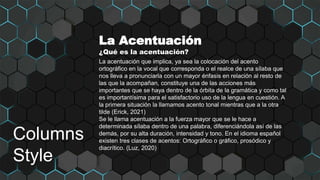 Columns
Style
La Acentuación
¿Qué es la acentuación?
La acentuación que implica, ya sea la colocación del acento
ortográfico en la vocal que corresponda o el realce de una sílaba que
nos lleva a pronunciarla con un mayor énfasis en relación al resto de
las que la acompañan, constituye una de las acciones más
importantes que se haya dentro de la órbita de la gramática y como tal
es importantísima para el satisfactorio uso de la lengua en cuestión. A
la primera situación la llamamos acento tonal mientras que a la otra
tilde (Erick, 2021)
Se le llama acentuación a la fuerza mayor que se le hace a
determinada sílaba dentro de una palabra, diferenciándola así de las
demás, por su alta duración, intensidad y tono. En el idioma español
existen tres clases de acentos: Ortográfico o gráfico, prosódico y
diacrítico. (Luz, 2020)
 