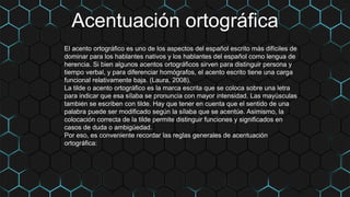 Acentuación ortográfica
El acento ortográfico es uno de los aspectos del español escrito más difíciles de
dominar para los hablantes nativos y los hablantes del español como lengua de
herencia. Si bien algunos acentos ortográficos sirven para distinguir persona y
tiempo verbal, y para diferenciar homógrafos, el acento escrito tiene una carga
funcional relativamente baja. (Laura, 2008).
La tilde o acento ortográfico es la marca escrita que se coloca sobre una letra
para indicar que esa sílaba se pronuncia con mayor intensidad. Las mayúsculas
también se escriben con tilde. Hay que tener en cuenta que el sentido de una
palabra puede ser modificado según la sílaba que se acentúe. Asimismo, la
colocación correcta de la tilde permite distinguir funciones y significados en
casos de duda o ambigüedad.
Por eso, es conveniente recordar las reglas generales de acentuación
ortográfica:
 