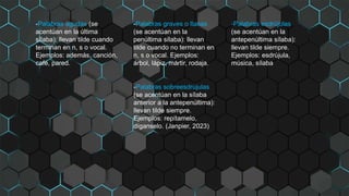 -Palabras agudas (se
acentúan en la última
sílaba): llevan tilde cuando
terminan en n, s o vocal.
Ejemplos: además, canción,
café, pared.
-Palabras graves o llanas
(se acentúan en la
penúltima sílaba): llevan
tilde cuando no terminan en
n, s o vocal. Ejemplos:
árbol, lápiz, mártir, rodaja.
-Palabras esdrújulas
(se acentúan en la
antepenúltima sílaba):
llevan tilde siempre.
Ejemplos: esdrújula,
música, sílaba.
-Palabras sobreesdrújulas
(se acentúan en la sílaba
anterior a la antepenúltima):
llevan tilde siempre.
Ejemplos: repítamelo,
díganselo. (Janpier, 2023)
 