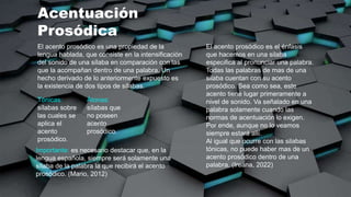 Acentuación
Prosódica
El acento prosódico es una propiedad de la
lengua hablada, que consiste en la intensificación
del sonido de una sílaba en comparación con las
que la acompañan dentro de una palabra. Un
hecho derivado de lo anteriormente expuesto es
la existencia de dos tipos de sílabas.
Tónicas:
sílabas sobre
las cuales se
aplica el
acento
prosódico.
Átonas:
sílabas que
no poseen
acento
prosódico.
Importante: es necesario destacar que, en la
lengua española, siempre será solamente una
sílaba de la palabra la que recibirá el acento
prosódico. (Mario, 2012)
El acento prosódico es el énfasis
que hacemos en una silaba
especifica al pronunciar una palabra.
Todas las palabras de mas de una
silaba cuentan con su acento
prosódico. Sea como sea, este
acento tiene lugar primeramente a
nivel de sonido. Va señalado en una
palabra solamente cuando las
normas de acentuación lo exigen.
Por ende, aunque no lo veamos
siempre estará allí.
Al igual que ocurre con las silabas
tónicas, no puede haber mas de un
acento prosódico dentro de una
palabra. (Ireana, 2022)
 