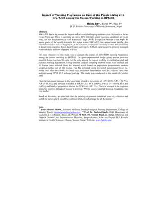 Impact of Training Programme on Care of the People Living with
           HIV/AIDS among the Nurses Working in BPKIHS

                                                   Mehta RS*1, Karki P*2, Rijal S*3
                                   B. P. Koirala Institute of Health Sciences, Nepal

Abstract:
HIV/AIDS has to be proven the largest and the most challenging epidemic ever. Its cure is as far as
it was 20 yrs ago. There is currently no cure to HIV infection, viable vaccines, candidates are years
away, yet the development of Anti Retroviral Drugs (ART) therapy has brought a new hope. In
poorer parts of the world precisely the region where HIV/AIDS has spread more rapidly, this
transformation has not yet happened. Of the 6 million people who currently needed ART treatment
in developing countries, fewer than 8% are receiving it. Without rapid access to properly managed
treatment these millions of people will die.

The main objective of this study was to evaluate the impact of HIV/AIDS training Programme
among the nurses working in BPKIHS. The quasi-experimental single group pre-test post-test
research design was used to carry out the study among the nurses working in medical-surgical and
pediatric nursing department. Using stratified random sampling method wards were selected and
30 Nurses were selected from the selected wards based on population proportionate random
sampling method out of 120 nurses. The data collected using pre-tested questionnaire twice i.e.
before and after two weeks of three days education intervention and the collected data was
analyzed using SPSS 11.5 software package. The study was conducted in the month of October
2006.

There is maximum increase in the knowledge related to symptoms of HIV/AIDS, ART (+56.7%),
PEP (+ 63.3%), and services available at BPKIHS i.e. VCT (+80%), PMTCT (+76.6%), HIV test
(+40%), and level of preparation to care the PLWHA (+49.15%). There is increase in the response
related to positive attitude of nurses in post-test. All the nurses reported training programme was
very useful.

Based on the study, we conclude that the training programme conducted was very effective and
useful for nurses and it should be continue in future and arrange for all the nurses.


Note:
*1 Ram Sharan Mehta, Assistant Professor, Medical-Surgical Nursing Department, College of
Nursing, Email: ramsharanmehta@yahoo.com, *2 Prof. Dr. Prahlad Karki, HoD, Department of
Medicine, Co-ordinator, Asia Link Project, *3 Prof. Dr. Suman Rijal, In-charge, Infectious and
Tropical Disease Unit, Department of Medicine, Project Expert, Asia Link Project. B. P. Koirala
Institute of Health Sciences, Dharan, Sunsari, Nepal. Web site: www.bpkihs.edu
 
