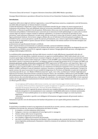 “Il	
  Governo	
  Clinico	
  del	
  territorio”:	
  il	
  rapporto	
  Infermiere	
  domiciliare	
  (ADI)-­‐MMG-­‐Medico	
  specialista.	
  
	
  
Giuseppe	
  Maierà	
  Infermiere	
  specialista	
  in	
  Wound	
  Care	
  Servizio	
  di	
  Cure	
  Domiciliari	
  Fondazione	
  Maddalena	
  Grassi	
  (MI)	
  
	
  
Introduzione.	
  
	
  
La	
  gestione	
  delle	
  ulcere	
  degli	
  arti	
  inferiori	
  rappresenta,	
  a	
  causa	
  dell’importanza	
  numerica,	
  complessità	
  e	
  costi	
  del	
  fenomeno,	
  
una	
  delle	
  sfide	
  principali	
  per	
  un	
  Sistema	
  Sanitario	
  avanzato.	
  
L’entità	
  del	
  fenomeno	
  è	
  importante,	
  sia	
  per	
  il	
  numero	
  di	
  pazienti	
  coinvolti	
  che	
  per	
  i	
  tempi	
  e	
  le	
  risorse	
  necessari	
  per	
  il	
  
trattamento	
  del	
  problema.	
  Esse	
  sono	
  debilitanti,	
  dolorose,	
  provocano	
  immobilità	
  o	
  marcata	
  riduzione	
  dell’autonomia	
  
individuale	
  	
  e	
  riducono	
  la	
  qualità	
  di	
  vita	
  del	
  paziente.	
  Nella	
  pratica	
  clinica	
  esse	
  sono	
  di	
  consueto	
  riscontro,	
  nonostante	
  ciò	
  
l’estensione	
  del	
  problema	
  è	
  relativamente	
  poco	
  conosciuto	
  per	
  la	
  mancanza	
  di	
  studi	
  epidemiologici	
  su	
  vasta	
  scala.	
  Le	
  ulcere	
  
cutanee	
  degli	
  arti	
  inferiori	
  vengono	
  trattate	
  in	
  ambiente	
  ospedaliero	
  o	
  in	
  strutture	
  territoriali	
  da	
  specialisti	
  di	
  varia	
  
estrazione,	
  i	
  quali	
  utilizzano	
  trattamenti	
  e	
  terapie	
  molto	
  diverse	
  anche	
  per	
  lo	
  stesso	
  tipo	
  di	
  lesione	
  e	
  quadro	
  clinico	
  .Mancano	
  
figure	
  professionali	
  dedicate.	
  Sul	
  territorio	
  vengono	
  affidate	
  alle	
  cure	
  di	
  Infermieri	
  di	
  Società	
  pattanti	
  accreditate	
  con	
  
modalità	
  Voucher	
  o	
  ancora	
  più	
  spesso	
  a	
  quelli	
  che	
  operano	
  privatamente,	
  con	
  o	
  senza	
  la	
  supervisione	
  di	
  MMG	
  e	
  la	
  saltuaria	
  
consulenza	
  di	
  uno	
  Specialista	
  in	
  quanto	
  mancano	
  Servizi	
  e	
  Centri	
  dedicati.	
  Dal	
  sistema	
  sanitario	
  territoriale	
  emergono	
  una	
  
serie	
  di	
  criticita’	
  quali:	
  
professionisti	
  non	
  specificamente	
  formati	
  e	
  certificati;	
  
molti	
  i	
  reparti/strutture	
  (convenzionate	
  e/o	
  pattanti)	
  coinvolte;	
  carenza	
  di	
  ambulatori	
  dedicati;	
  
mancanza	
  di	
  comunicazione	
  e	
  integrazione	
  tra	
  le	
  strutture	
  del	
  territorio	
  (	
  centri	
  super-­‐specialistici	
  ma	
  disgiunti	
  da	
  una	
  vera	
  
organizzazione	
  di	
  TEAM	
  );	
  carenza	
  di	
  L.G.	
  regionali;	
  esigenza	
  di	
  valutare	
  i	
  bisogni	
  globali	
  della	
  persona;	
  coinvolgimento	
  e	
  
sostegno	
  della	
  famiglia/collettività.	
  	
  
	
  
La	
  multifattorialità	
  eziopatogenetica	
  alla	
  base	
  delle	
  lesioni	
  croniche	
  le	
  rende	
  difficilmente	
  inquadrabili	
  nella	
  sfera	
  di	
  
competenza	
  di	
  un	
  solo	
  specialista,	
  rendendo	
  necessario	
  un	
  approccio	
  multidisciplinare.	
  Nella	
  realtà	
  attuale	
  solo	
  in	
  rare	
  
occasioni	
  queste	
  figure	
  professionali	
  lavorano	
  in	
  maniera	
  integrata	
  e	
  di	
  concerto.	
  L’assenza	
  di	
  percorsi	
  assistenziali	
  condivisi	
  
per	
  la	
  cura	
  delle	
  ulcere	
  cutanee	
  tende	
  sempre	
  piu’	
  a	
  ridurre	
  il	
  ruolo	
  del	
  MMG	
  a	
  puro	
  smistamento	
  del	
  paziente	
  verso	
  i	
  servizi	
  
specialistici,	
  mentre	
  è	
  necessario	
  per	
  garantire	
  	
  un’adeguata	
  risposta	
  ai	
  bisogni	
  dei	
  portatori	
  di	
  LCC	
  il	
  recupero	
  del	
  MMG	
  a	
  un	
  
momento	
  gestionale	
  cardine,	
  del	
  processo	
  assistenziale.Il	
  MMG	
  rappresenta	
  nel	
  SSN	
  la	
  prima	
  e	
  più	
  importante	
  	
  figura	
  a	
  cui	
  
l’assisito	
  con	
  tale	
  problematica	
  può	
  e	
  deve	
  rivolgersi	
  	
  per	
  ricevere	
  informazioni,	
  prevenzione,	
  assistenza.	
  In	
  tale	
  ottica	
  ogni	
  
MMG	
  deve	
  essere	
  in	
  grado	
  di	
  offrire	
  le	
  prestazioni	
  di	
  sua	
  competenza	
  ed	
  indirizzare	
  il	
  paziente	
  verso	
  i	
  percorsi	
  assistenziali	
  
definiti.	
  Al	
  MMG	
  è	
  attribuito	
  il	
  ruolo	
  di	
  valutatore,	
  estensore,	
  esecutore	
  e	
  coordinatore	
  del	
  piano	
  assistenziale.	
  E’	
  proprio	
  da	
  
queste	
  carenze	
  che	
  nasce	
  la	
  necessita’	
  di	
  nuovi	
  modelli	
  di	
  integrazione	
  fra	
  Territorio	
  ed	
  Ospedale	
  in	
  modo	
  che	
  lo	
  specialista	
  
concordi	
  protocolli	
  di	
  cura	
  	
  con	
  i	
  Medici	
  di	
  Medicina	
  Generale	
  i	
  quali,	
  a	
  loro	
  volta,	
  coordineranno	
  l’attivita’	
  degli	
  Infermieri	
  
dislocati	
  sul	
  Territorio.	
  Necessità	
  di	
  forme	
  avanzate	
  di	
  Governo	
  Clinico,	
  che	
  consolidino	
  e	
  definiscano	
  il	
  ruolo	
  del	
  MMG	
  e	
  degli	
  
altri	
  professionisti	
  del	
  sistema	
  sanitario	
  territoriale.	
  Modelli	
  organizzativi	
  e	
  assistenziali	
  appropriati,	
  efficaci	
  ed	
  efficienti	
  che	
  
ruotino	
  attorno	
  alla	
  centralità	
  della	
  persona	
  e	
  dei	
  bisogni	
  che	
  manifesta	
  e	
  che	
  valorizzino	
  il	
  ruolo	
  del	
  MMG	
  e	
  di	
  altri	
  operatori	
  
sanitari	
  per	
  il	
  raggiungimento-­‐mantenimento	
  di	
  elevati	
  standard	
  assistenziali.	
  Le	
  tappe	
  fondamentali	
  nella	
  messa	
  a	
  punto	
  di	
  
un	
  efficace	
  governo	
  clinico:	
  
	
  
-­‐	
  la	
  sorveglianza	
  dell’incidenza	
  delle	
  lesioni	
  croniche,	
  così	
  come	
  il	
  monitoraggio	
  di	
  altri	
  eventi	
  avversi;	
  
-­‐	
  la	
  creazione	
  di	
  Percorsi	
  Clinico	
  Assistenziali	
  in	
  grado	
  di	
  migliorare	
  il	
  rapporto	
  costo/beneficio	
  garantendo	
  la	
  	
  	
  
centralità	
  del	
  paziente	
  (Percorso	
  LdP	
  -­‐	
  Percorso	
  del	
  piede	
  diabetico	
  ecc.),	
  
-­‐	
  individuazione	
  di	
  L.G.	
  regionali	
  da	
  attuare	
  attraverso	
  una	
  completa	
  disamina	
  delle	
  principali	
  LG	
  pubblicate,	
  in	
  
modo	
  da	
  estrapolare	
  le	
  raccomandazioni	
  in	
  esse	
  contenute	
  e	
  trasferibilità	
  delle	
  stesse	
  al	
  contesto	
  assistenziale;	
  
	
  -­‐	
  creazione	
  di	
  Team	
  multidisciplinari	
  al	
  cui	
  interno	
  la	
  figura	
  del	
  MMG	
  possa	
  svolgere	
  un	
  ruolo	
  di	
  primaria	
  
importanza;	
  
-­‐	
  istituzione	
  di	
  periodici	
  e	
  specifici	
  corsi	
  obbligatori	
  di	
  formazione	
  ed	
  aggiornamento	
  del	
  personale	
  medico	
  e	
  
paramedico;	
  
Istituzione	
  di	
  specifici	
  corsi	
  di	
  informazione	
  dei	
  familiari	
  del	
  paziente	
  sui	
  vari	
  aspetti	
  della	
  gestione	
  domiciliare.	
  
	
  
Conclusioni.	
  	
  
	
  
In	
  quest’ottica	
  si	
  manifesta	
  in	
  tutta	
  la	
  sua	
  importanza	
  la	
  necessità	
  di	
  un	
  corretto,	
  univoco,	
  comune	
  e	
  condiviso	
  governo	
  clinico	
  
ospedaliero/territoriale	
  che,	
  attraverso	
  l’individuazione	
  dei	
  fattori	
  di	
  rischio,	
  
• la	
  completa	
  e	
  corretta	
  stadiazione	
  della	
  lesione,	
  
• l’adeguato	
  e	
  sincrono	
  coinvolgimento	
  di	
  varie	
  figure	
  prof.	
  (c.	
  managers)	
  
• l’idoneo	
  utilizzo	
  delle	
  risorse	
  terapeutiche,	
  
• la	
  creazione	
  di	
  appositi	
  percorsi	
  terapeutici,	
  
• una	
  completa	
  e	
  aggiornata	
  formazione	
  del	
  personale,	
  
• una	
  chiara	
  ed	
  esaustiva	
  informazione	
  dei	
  familiari,	
  riduca	
  la	
  tendenza	
  alla	
  cronicità	
  di	
  tali	
  lesioni	
  e	
  l’impiego	
  di	
  
risorse	
  logistiche,	
  professionali	
  e	
  finanziarie	
  e	
  stimoli	
  la	
  creazione	
  di	
  un	
  ambiente	
  che	
  favorisca	
  l’eccellenza	
  
professionale.	
  
 