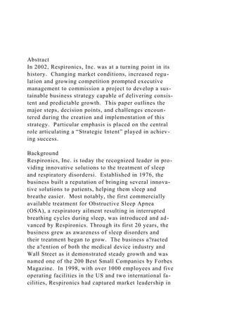 Abstract
In 2002, Respironics, Inc. was at a turning point in its
history. Changing market conditions, increased regu-
lation and growing competition prompted executive
management to commission a project to develop a sus-
tainable business strategy capable of delivering consis-
tent and predictable growth. This paper outlines the
major steps, decision points, and challenges encoun-
tered during the creation and implementation of this
strategy. Particular emphasis is placed on the central
role articulating a “Strategic Intent” played in achiev-
ing success.
Background
Respironics, Inc. is today the recognized leader in pro-
viding innovative solutions to the treatment of sleep
and respiratory disordersi. Established in 1976, the
business built a reputation of bringing several innova-
tive solutions to patients, helping them sleep and
breathe easier. Most notably, the first commercially
available treatment for Obstructive Sleep Apnea
(OSA), a respiratory ailment resulting in interrupted
breathing cycles during sleep, was introduced and ad-
vanced by Respironics. Through its first 20 years, the
business grew as awareness of sleep disorders and
their treatment began to grow. The business a?racted
the a?ention of both the medical device industry and
Wall Street as it demonstrated steady growth and was
named one of the 200 Best Small Companies by Forbes
Magazine. In 1998, with over 1000 employees and five
operating facilities in the US and two international fa-
cilities, Respironics had captured market leadership in
 