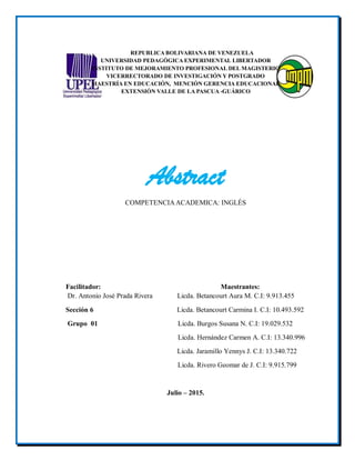 REPUBLICA BOLIVARIANA DE VENEZUELA
UNIVERSIDAD PEDAGÓGICA EXPERIMENTAL LIBERTADOR
INSTITUTO DE MEJORAMIENTO PROFESIONAL DEL MAGISTERIO
VICERRECTORADO DE INVESTIGACIÓN Y POSTGRADO
MAESTRÍA EN EDUCACIÓN, MENCIÓN GERENCIA EDUCACIONAL
EXTENSIÓN VALLE DE LA PASCUA -GUÁRICO
Abstract
COMPETENCIAACADEMICA: INGLÉS
Facilitador: Maestrantes:
Dr. Antonio José Prada Rivera Licda. Betancourt Aura M. C.I: 9.913.455
Sección 6 Licda. Betancourt Carmina I. C.I: 10.493.592
Grupo 01 Licda. Burgos Susana N. C.I: 19.029.532
Licda. Hernández Carmen A. C.I: 13.340.996
Licda. Jaramillo Yennys J. C.I: 13.340.722
Licda. Rivero Geomar de J. C.I: 9.915.799
Julio – 2015.
 