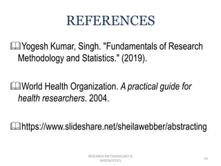 Yogesh Kumar, Singh. "Fundamentals of Research
Methodology and Statistics." (2019).
World Health Organization. A practical guide for
health researchers. 2004.
https://www.slideshare.net/sheilawebber/abstracting
RESEARCH METHODOLOGY &
BIOSTATISTICS
10
REFERENCES
 