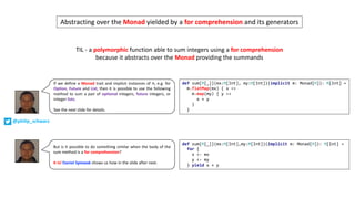 def sum[M[_]](mx:M[Int], my:M[Int])(implicit m: Monad[M]): M[Int] =
m.flatMap(mx) { x =>
m.map(my) { y =>
x + y
}
}
If we define a Monad trait and implicit instances of it, e.g. for
Option, Future and List, then it is possible to use the following
method to sum a pair of optional integers, future integers, or
integer lists.
See the next slide for details.
But is it possible to do something similar when the body of the
sum method is a for comprehension?
It is! Daniel Spiewak shows us how in the slide after next.
def sum[M[_]](mx:M[Int],my:M[Int])(implicit m: Monad[M]): M[Int] =
for {
x <- mx
y <- my
} yield x + y
@philip_schwarz
TIL	- a	polymorphic function	able	to	sum	integers	using	a	for	comprehension
because	it	abstracts	over	the	Monad providing	the	summands
Abstracting	over	the	Monad yielded	by	a	for comprehension and	its	generators
 