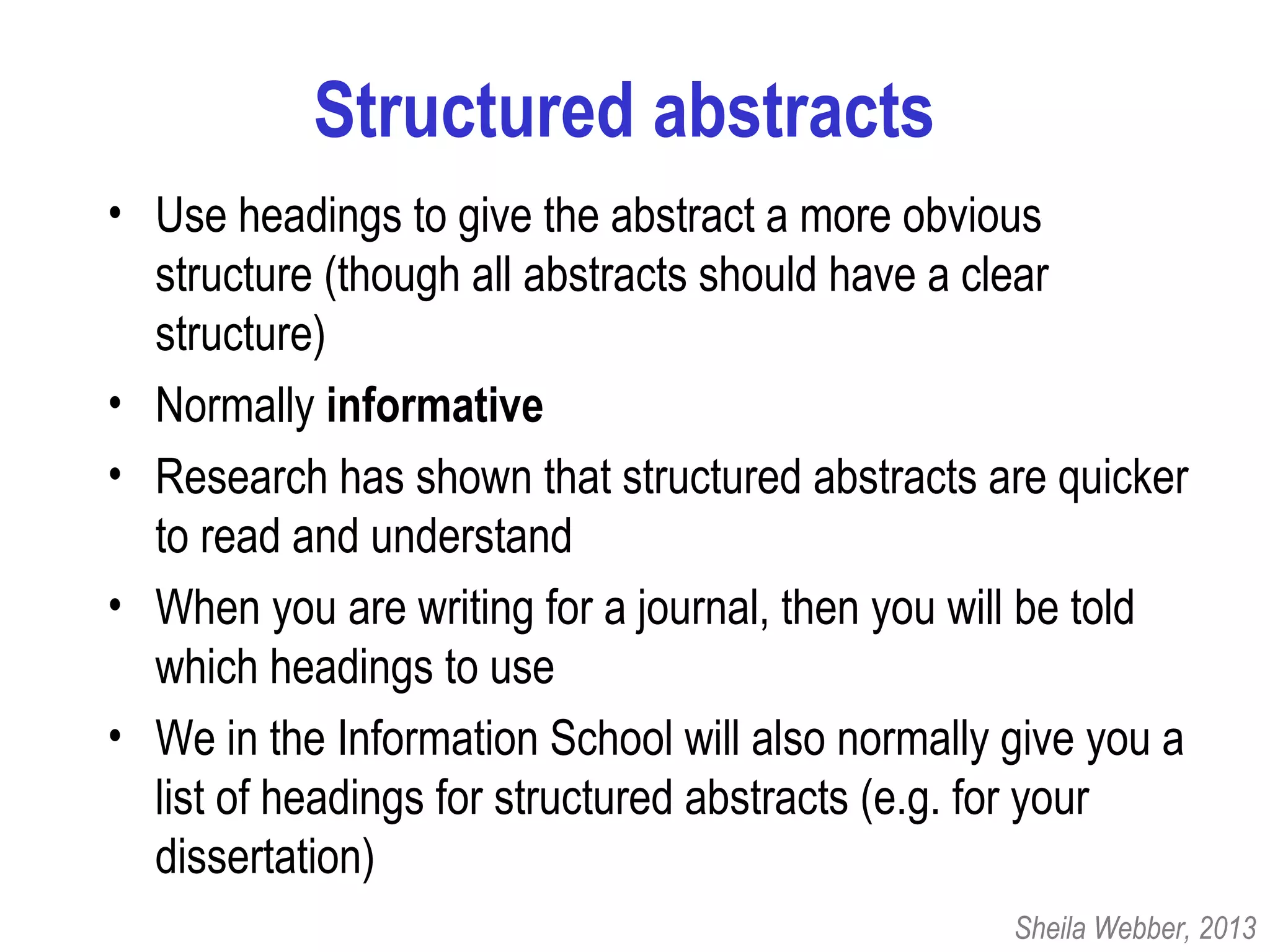 Structured abstracts
• Use headings to give the abstract a more obvious
structure (though all abstracts should have a clear
structure)
• Normally informative
• Research has shown that structured abstracts are quicker
to read and understand
• When you are writing for a journal, then you will be told
which headings to use
• We in the Information School will also normally give you a
list of headings for structured abstracts (e.g. for your
dissertation)
Sheila Webber, 2013
 
