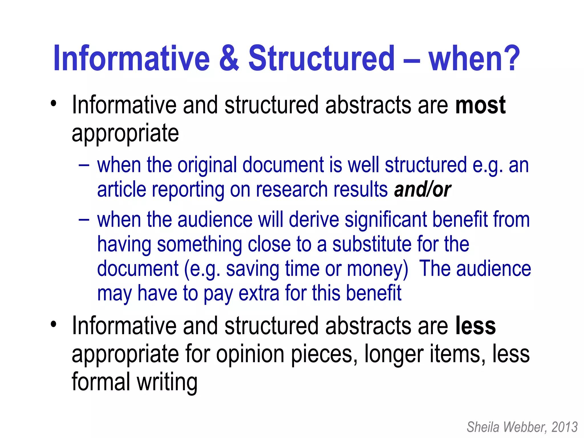 Informative & Structured – when?
• Informative and structured abstracts are most
appropriate
– when the original document is well structured e.g. an
article reporting on research results and/or
– when the audience will derive significant benefit from
having something close to a substitute for the
document (e.g. saving time or money) The audience
may have to pay extra for this benefit
• Informative and structured abstracts are less
appropriate for opinion pieces, longer items, less
formal writing
Sheila Webber, 2013
 