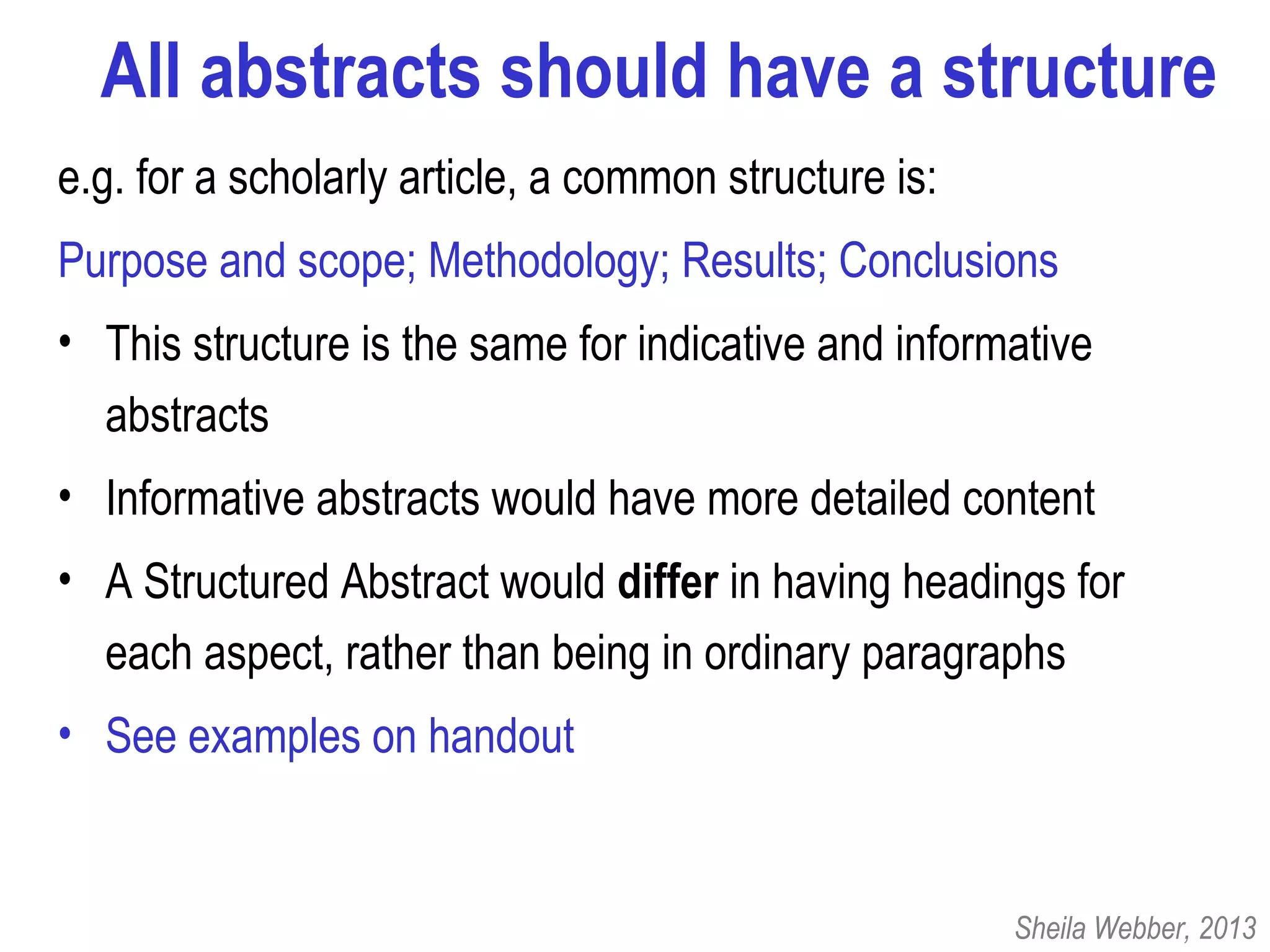 All abstracts should have a structure
e.g. for a scholarly article, a common structure is:
Purpose and scope; Methodology; Results; Conclusions
• This structure is the same for indicative and informative
abstracts
• Informative abstracts would have more detailed content
• A Structured Abstract would differ in having headings for
each aspect, rather than being in ordinary paragraphs
• See examples on handout
Sheila Webber, 2013
 