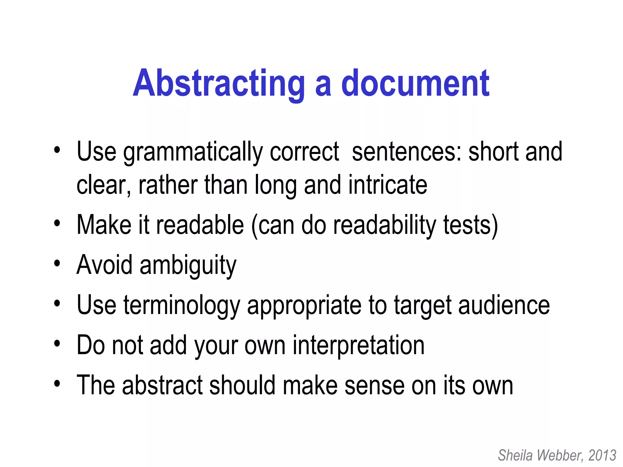 Abstracting a document
• Use grammatically correct sentences: short and
clear, rather than long and intricate
• Make it readable (can do readability tests)
• Avoid ambiguity
• Use terminology appropriate to target audience
• Do not add your own interpretation
• The abstract should make sense on its own
Sheila Webber, 2013
 