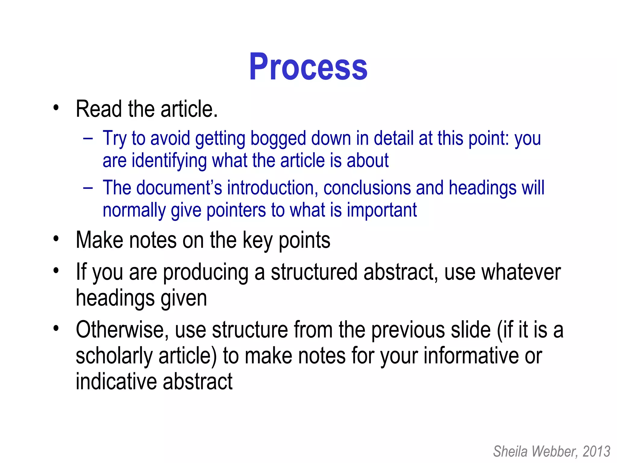 Process
• Read the article.
– Try to avoid getting bogged down in detail at this point: you
are identifying what the article is about
– The document’s introduction, conclusions and headings will
normally give pointers to what is important
• Make notes on the key points
• If you are producing a structured abstract, use whatever
headings given
• Otherwise, use structure from the previous slide (if it is a
scholarly article) to make notes for your informative or
indicative abstract
Sheila Webber, 2013
 