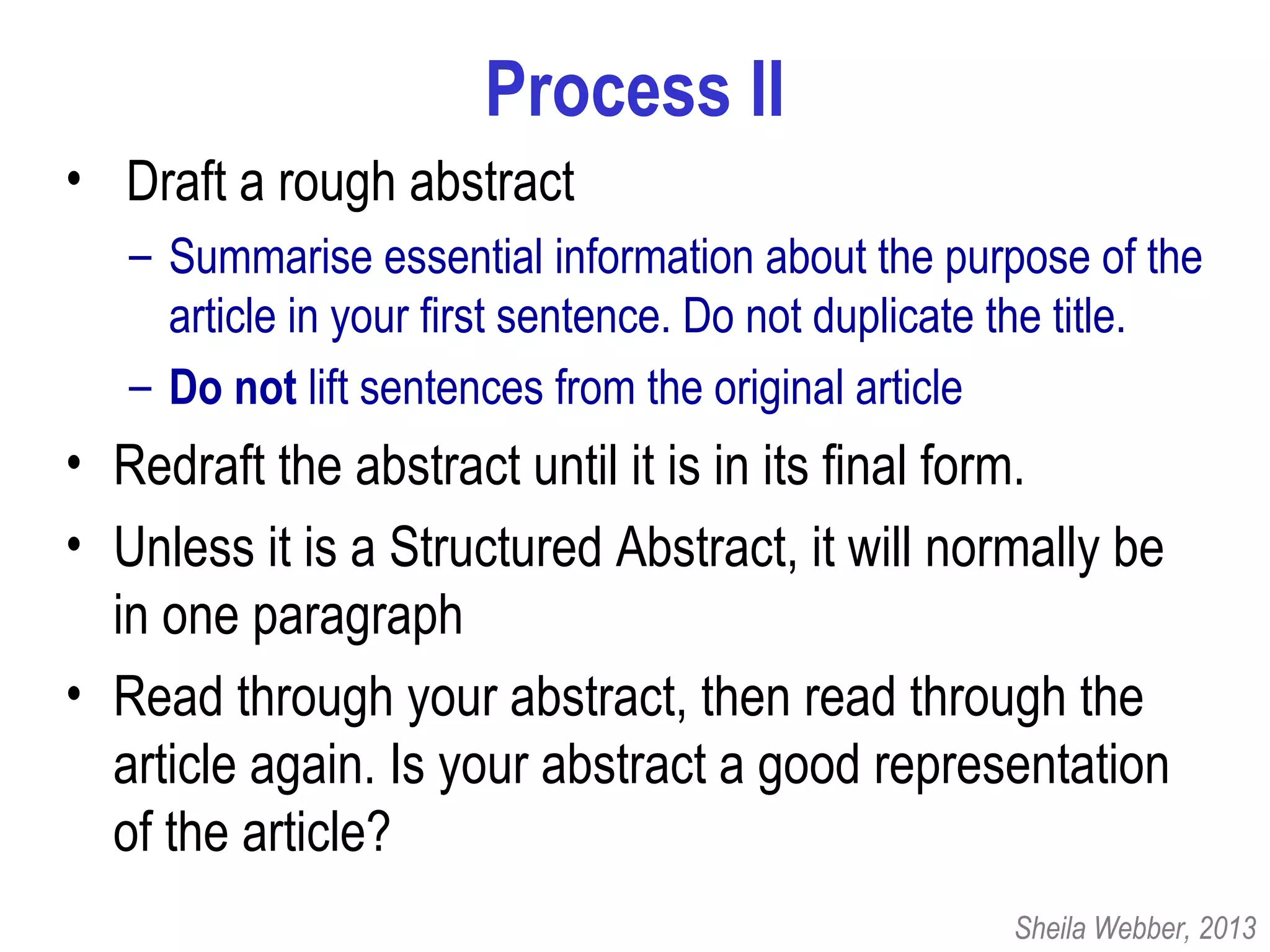 Process II
• Draft a rough abstract
– Summarise essential information about the purpose of the
article in your first sentence. Do not duplicate the title.
– Do not lift sentences from the original article
• Redraft the abstract until it is in its final form.
• Unless it is a Structured Abstract, it will normally be
in one paragraph
• Read through your abstract, then read through the
article again. Is your abstract a good representation
of the article?
Sheila Webber, 2013
 